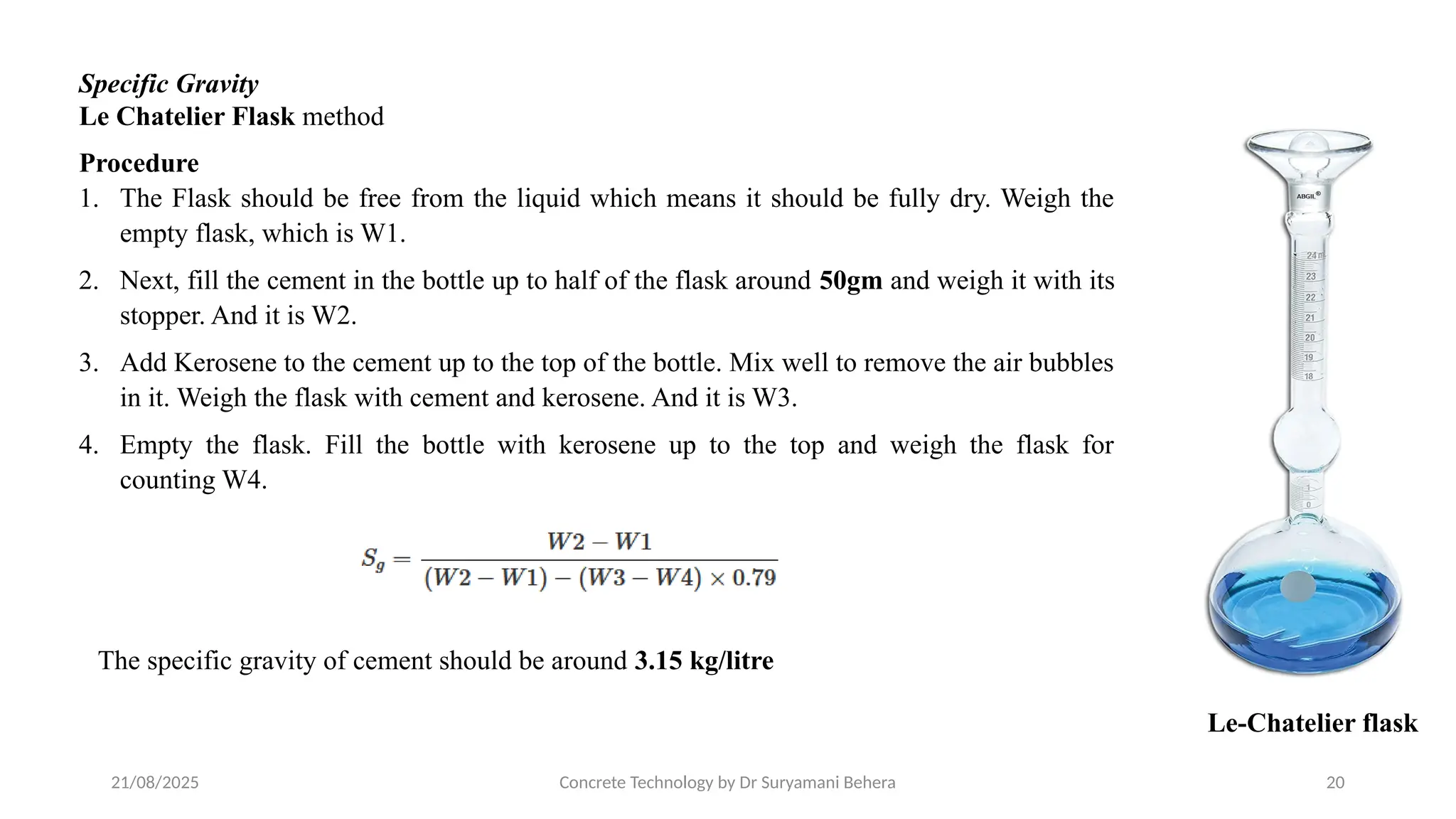 21/08/2025 Concrete Technology by Dr Suryamani Behera 20
Specific Gravity
Le Chatelier Flask method
Le-Chatelier flask
Procedure
1. The Flask should be free from the liquid which means it should be fully dry. Weigh the
empty flask, which is W1.
2. Next, fill the cement in the bottle up to half of the flask around 50gm and weigh it with its
stopper. And it is W2.
3. Add Kerosene to the cement up to the top of the bottle. Mix well to remove the air bubbles
in it. Weigh the flask with cement and kerosene. And it is W3.
4. Empty the flask. Fill the bottle with kerosene up to the top and weigh the flask for
counting W4.
The specific gravity of cement should be around 3.15 kg/litre
 