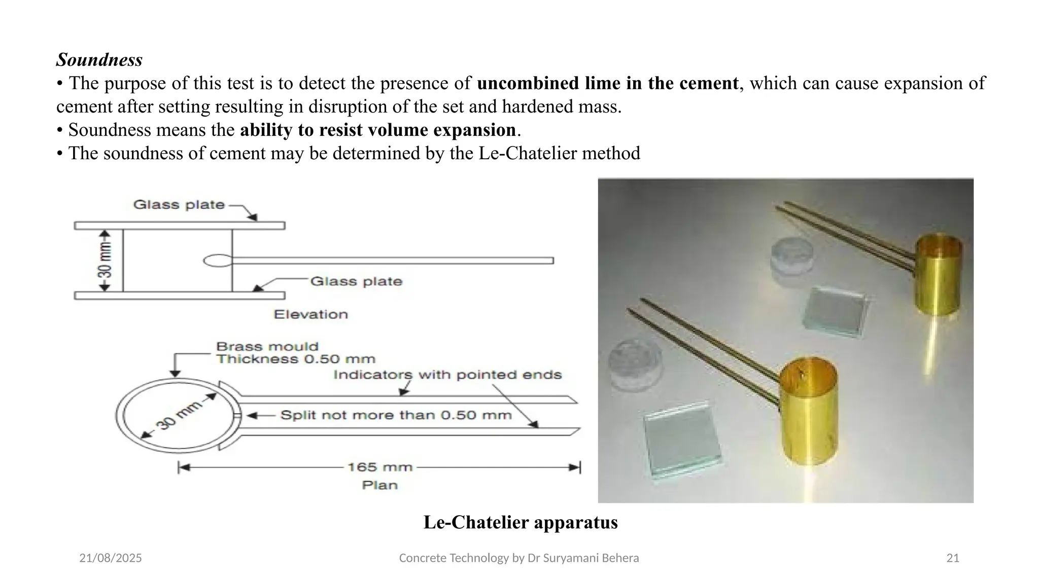 21/08/2025 Concrete Technology by Dr Suryamani Behera 21
Soundness
• The purpose of this test is to detect the presence of uncombined lime in the cement, which can cause expansion of
cement after setting resulting in disruption of the set and hardened mass.
• Soundness means the ability to resist volume expansion.
• The soundness of cement may be determined by the Le-Chatelier method
Le-Chatelier apparatus
 