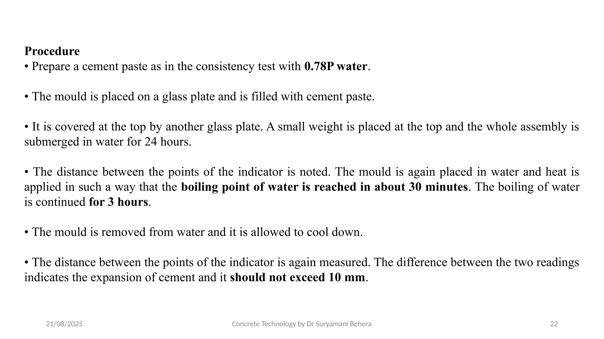 21/08/2025 Concrete Technology by Dr Suryamani Behera 22
Procedure
• Prepare a cement paste as in the consistency test with 0.78P water.
• The mould is placed on a glass plate and is filled with cement paste.
• It is covered at the top by another glass plate. A small weight is placed at the top and the whole assembly is
submerged in water for 24 hours.
• The distance between the points of the indicator is noted. The mould is again placed in water and heat is
applied in such a way that the boiling point of water is reached in about 30 minutes. The boiling of water
is continued for 3 hours.
• The mould is removed from water and it is allowed to cool down.
• The distance between the points of the indicator is again measured. The difference between the two readings
indicates the expansion of cement and it should not exceed 10 mm.
 