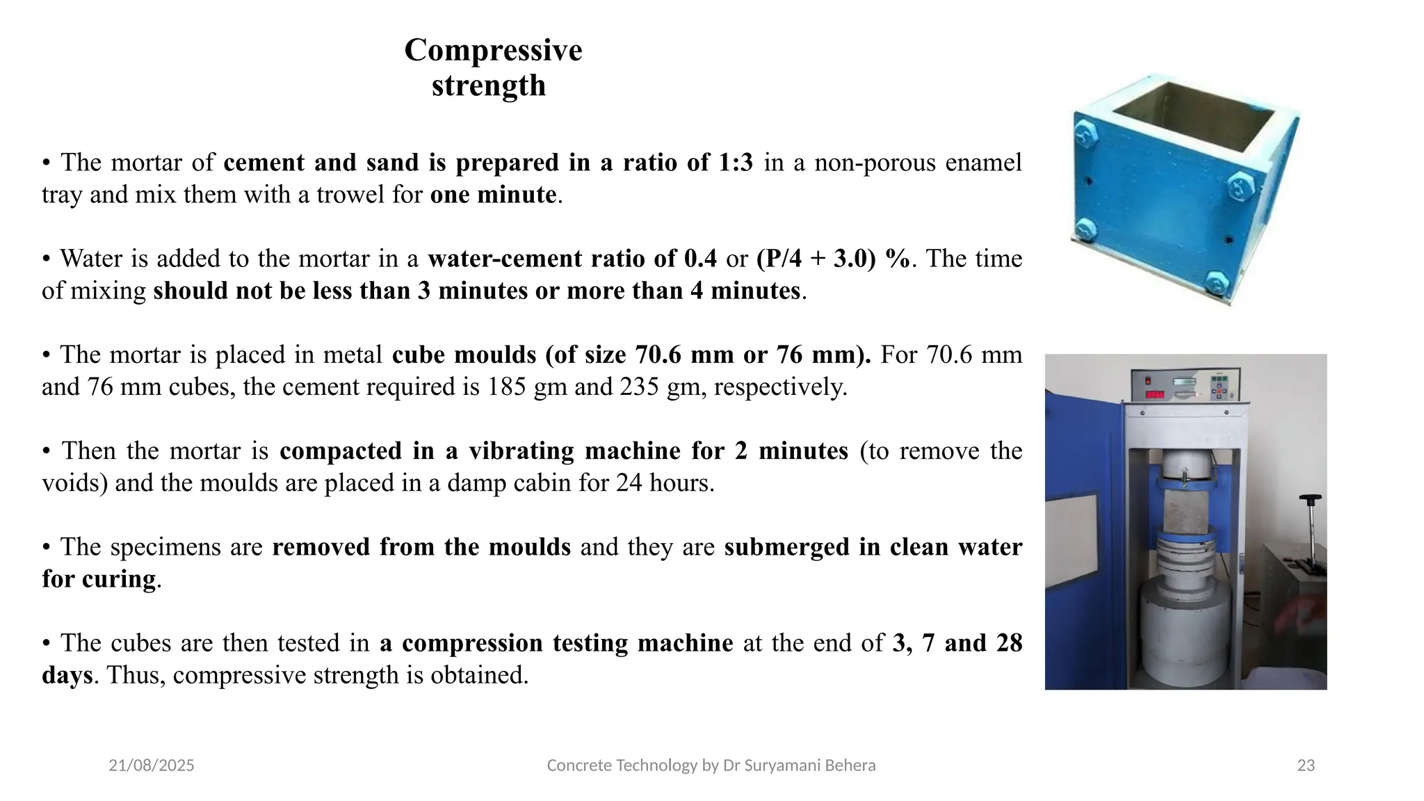 21/08/2025 Concrete Technology by Dr Suryamani Behera 23
Compressive
strength
• The mortar of cement and sand is prepared in a ratio of 1:3 in a non-porous enamel
tray and mix them with a trowel for one minute.
• Water is added to the mortar in a water-cement ratio of 0.4 or (P/4 + 3.0) %. The time
of mixing should not be less than 3 minutes or more than 4 minutes.
• The mortar is placed in metal cube moulds (of size 70.6 mm or 76 mm). For 70.6 mm
and 76 mm cubes, the cement required is 185 gm and 235 gm, respectively.
• Then the mortar is compacted in a vibrating machine for 2 minutes (to remove the
voids) and the moulds are placed in a damp cabin for 24 hours.
• The specimens are removed from the moulds and they are submerged in clean water
for curing.
• The cubes are then tested in a compression testing machine at the end of 3, 7 and 28
days. Thus, compressive strength is obtained.
 