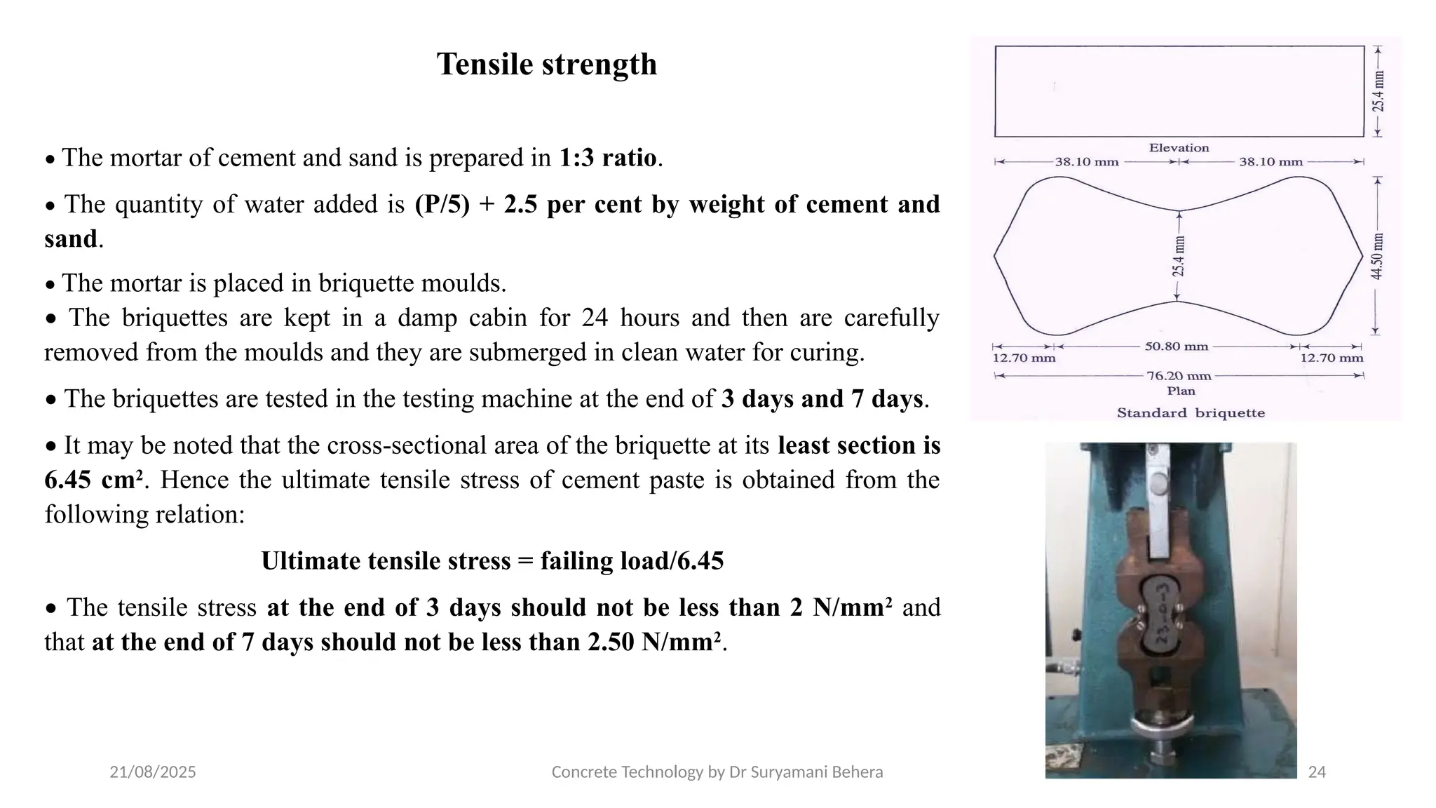 21/08/2025 Concrete Technology by Dr Suryamani Behera 24
Tensile strength
• The mortar of cement and sand is prepared in 1:3 ratio.
• The quantity of water added is (P/5) + 2.5 per cent by weight of cement and
sand.
• The mortar is placed in briquette moulds.
• The briquettes are kept in a damp cabin for 24 hours and then are carefully
removed from the moulds and they are submerged in clean water for curing.
• The briquettes are tested in the testing machine at the end of 3 days and 7 days.
• It may be noted that the cross-sectional area of the briquette at its least section is
6.45 cm2
. Hence the ultimate tensile stress of cement paste is obtained from the
following relation:
Ultimate tensile stress = failing load/6.45
• The tensile stress at the end of 3 days should not be less than 2 N/mm2
and
that at the end of 7 days should not be less than 2.50 N/mm2
.
 