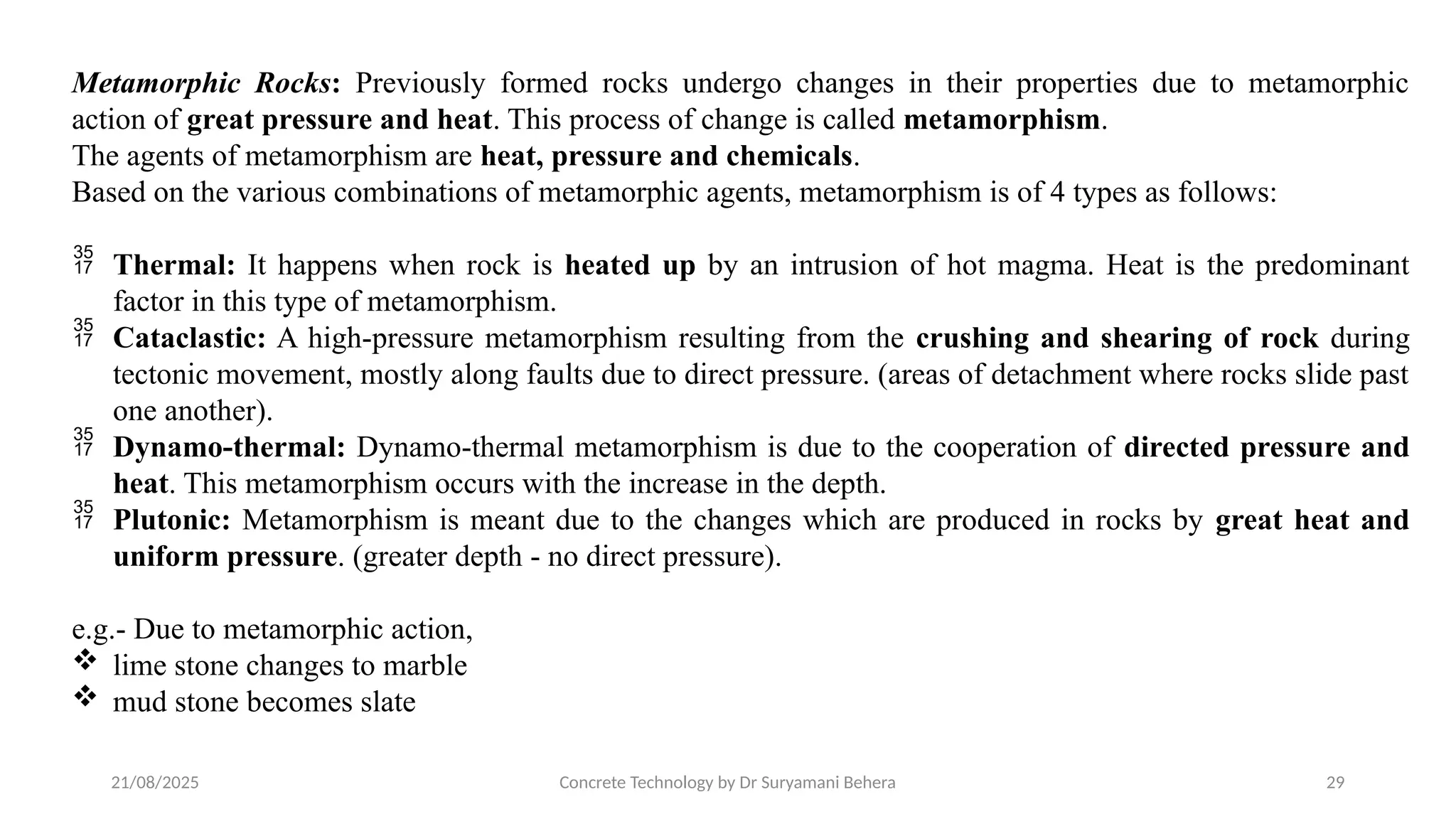 21/08/2025 Concrete Technology by Dr Suryamani Behera 29
Metamorphic Rocks: Previously formed rocks undergo changes in their properties due to metamorphic
action of great pressure and heat. This process of change is called metamorphism.
The agents of metamorphism are heat, pressure and chemicals.
Based on the various combinations of metamorphic agents, metamorphism is of 4 types as follows:
 Thermal: It happens when rock is heated up by an intrusion of hot magma. Heat is the predominant
factor in this type of metamorphism.
 Cataclastic: A high-pressure metamorphism resulting from the crushing and shearing of rock during
tectonic movement, mostly along faults due to direct pressure. (areas of detachment where rocks slide past
one another).
 Dynamo-thermal: Dynamo-thermal metamorphism is due to the cooperation of directed pressure and
heat. This metamorphism occurs with the increase in the depth.
 Plutonic: Metamorphism is meant due to the changes which are produced in rocks by great heat and
uniform pressure. (greater depth - no direct pressure).
e.g.- Due to metamorphic action,
 lime stone changes to marble
 mud stone becomes slate
 