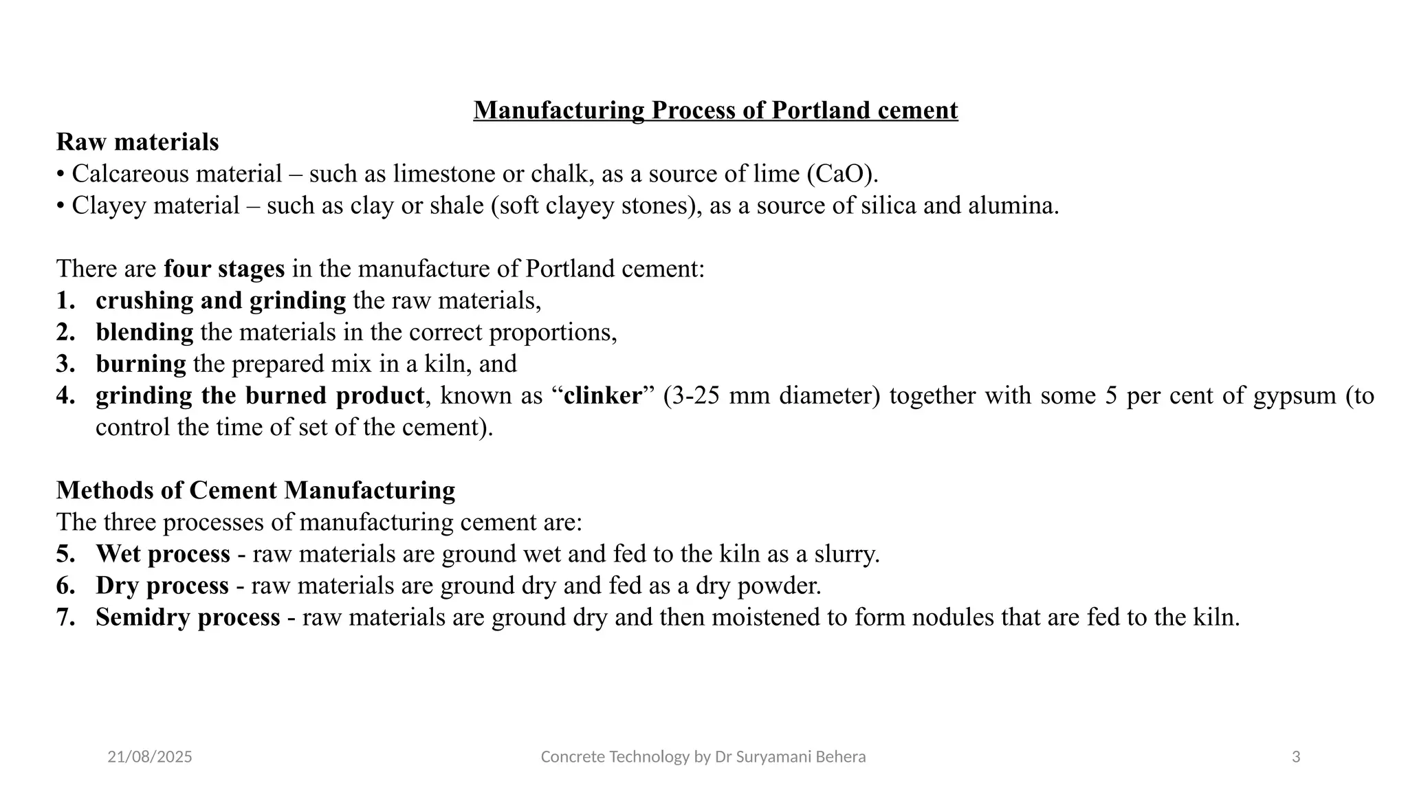 21/08/2025 Concrete Technology by Dr Suryamani Behera 3
Manufacturing Process of Portland cement
Raw materials
• Calcareous material – such as limestone or chalk, as a source of lime (CaO).
• Clayey material – such as clay or shale (soft clayey stones), as a source of silica and alumina.
There are four stages in the manufacture of Portland cement:
1. crushing and grinding the raw materials,
2. blending the materials in the correct proportions,
3. burning the prepared mix in a kiln, and
4. grinding the burned product, known as “clinker” (3-25 mm diameter) together with some 5 per cent of gypsum (to
control the time of set of the cement).
Methods of Cement Manufacturing
The three processes of manufacturing cement are:
5. Wet process - raw materials are ground wet and fed to the kiln as a slurry.
6. Dry process - raw materials are ground dry and fed as a dry powder.
7. Semidry process - raw materials are ground dry and then moistened to form nodules that are fed to the kiln.
 