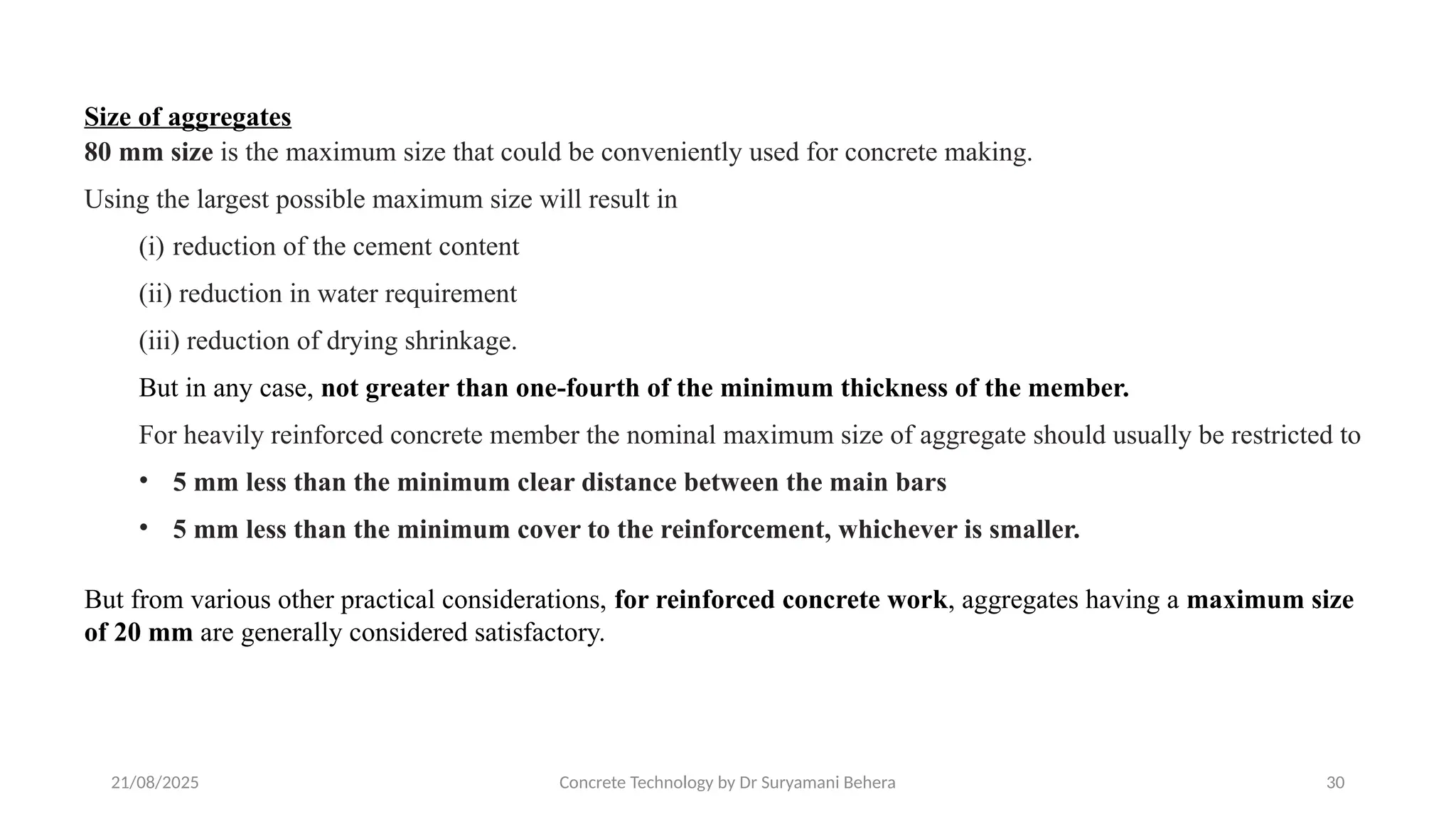 21/08/2025 Concrete Technology by Dr Suryamani Behera 30
Size of aggregates
80 mm size is the maximum size that could be conveniently used for concrete making.
Using the largest possible maximum size will result in
(i) reduction of the cement content
(ii) reduction in water requirement
(iii) reduction of drying shrinkage.
But in any case, not greater than one-fourth of the minimum thickness of the member.
For heavily reinforced concrete member the nominal maximum size of aggregate should usually be restricted to
• 5 mm less than the minimum clear distance between the main bars
• 5 mm less than the minimum cover to the reinforcement, whichever is smaller.
But from various other practical considerations, for reinforced concrete work, aggregates having a maximum size
of 20 mm are generally considered satisfactory.
 