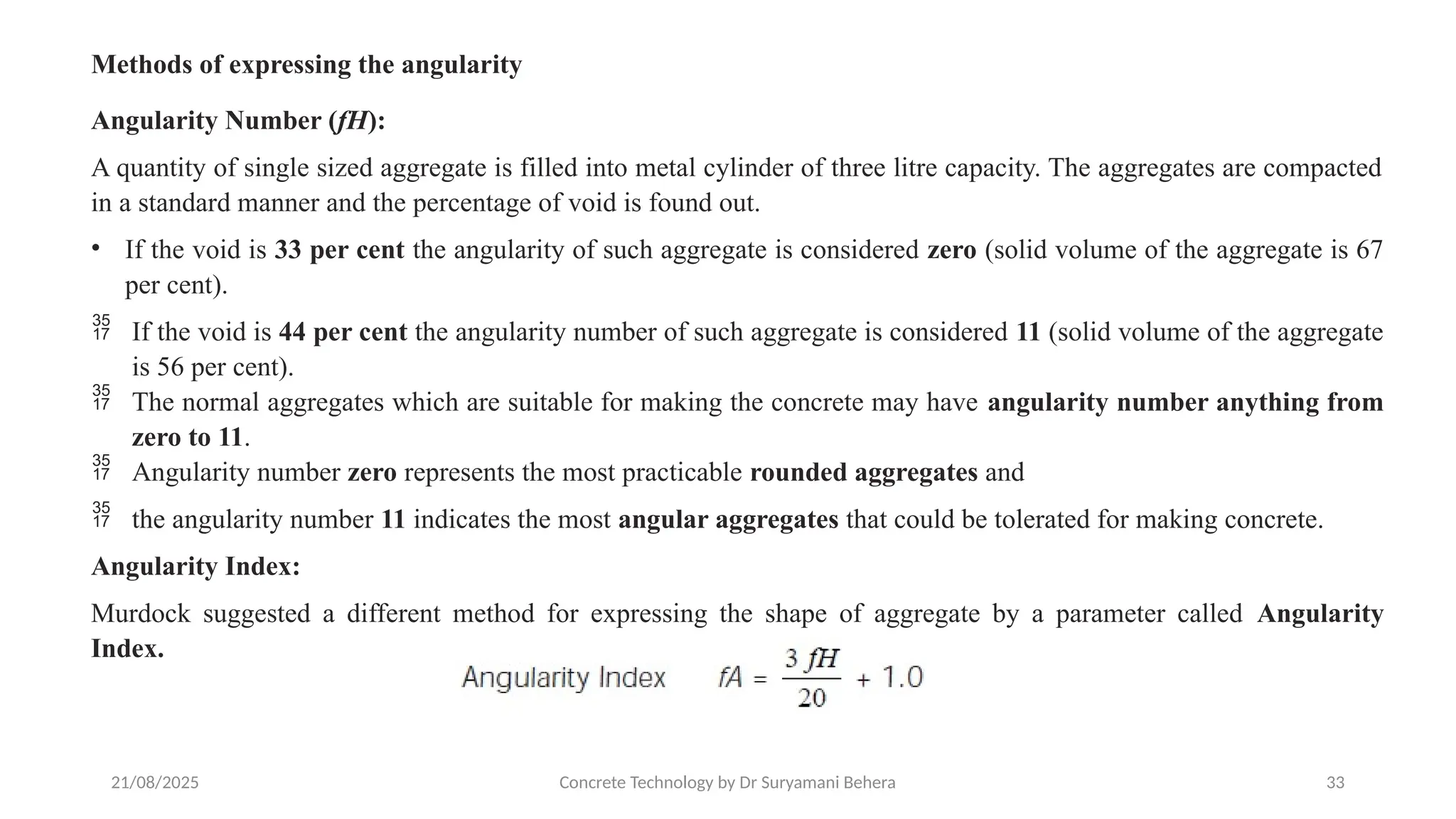 21/08/2025 Concrete Technology by Dr Suryamani Behera 33
Methods of expressing the angularity
Angularity Number (fH):
A quantity of single sized aggregate is filled into metal cylinder of three litre capacity. The aggregates are compacted
in a standard manner and the percentage of void is found out.
• If the void is 33 per cent the angularity of such aggregate is considered zero (solid volume of the aggregate is 67
per cent).
 If the void is 44 per cent the angularity number of such aggregate is considered 11 (solid volume of the aggregate
is 56 per cent).
 The normal aggregates which are suitable for making the concrete may have angularity number anything from
zero to 11.
 Angularity number zero represents the most practicable rounded aggregates and
 the angularity number 11 indicates the most angular aggregates that could be tolerated for making concrete.
Angularity Index:
Murdock suggested a different method for expressing the shape of aggregate by a parameter called Angularity
Index.
 