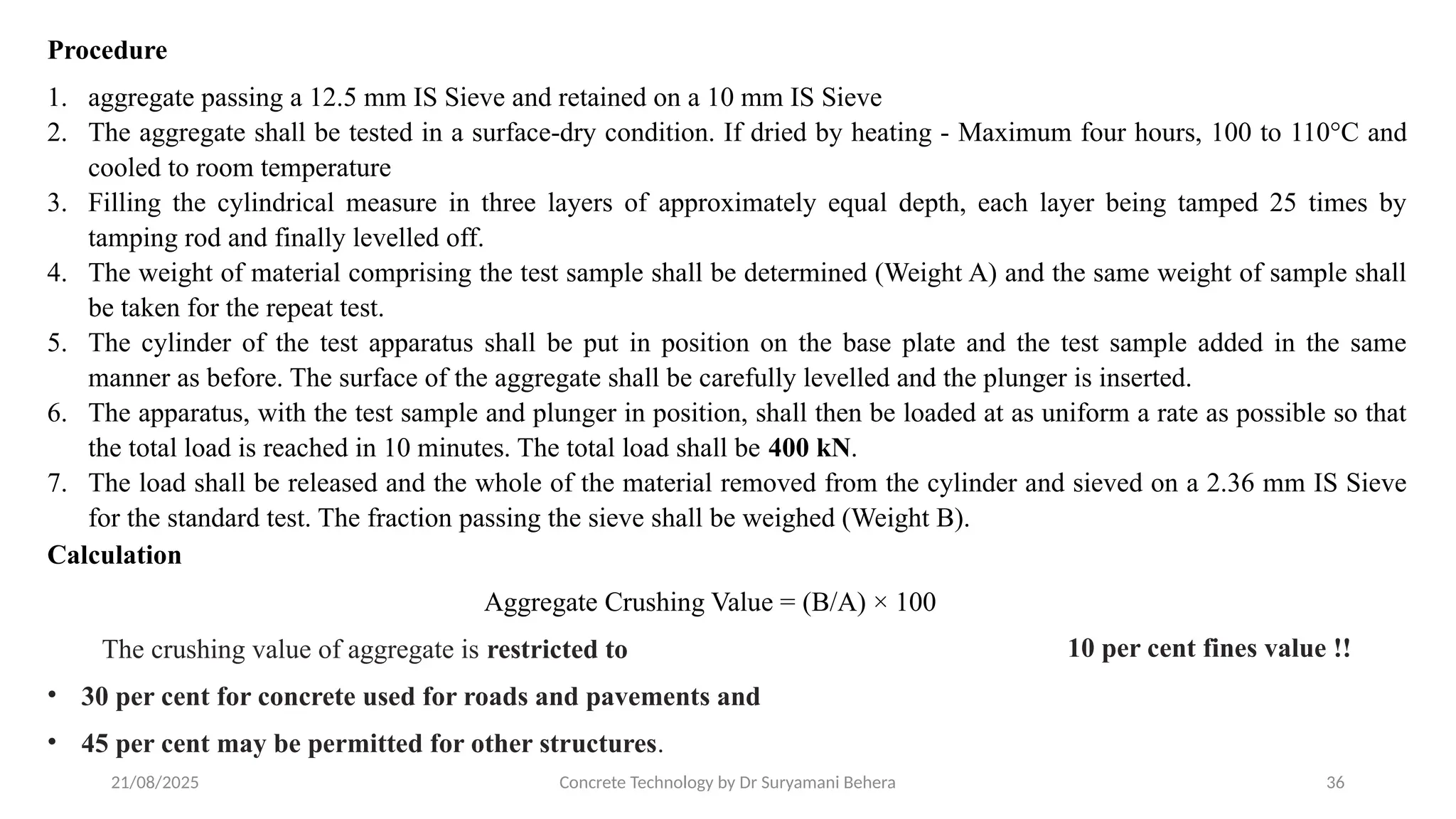 21/08/2025 Concrete Technology by Dr Suryamani Behera 36
Procedure
1. aggregate passing a 12.5 mm IS Sieve and retained on a 10 mm IS Sieve
2. The aggregate shall be tested in a surface-dry condition. If dried by heating - Maximum four hours, 100 to 110°C and
cooled to room temperature
3. Filling the cylindrical measure in three layers of approximately equal depth, each layer being tamped 25 times by
tamping rod and finally levelled off.
4. The weight of material comprising the test sample shall be determined (Weight A) and the same weight of sample shall
be taken for the repeat test.
5. The cylinder of the test apparatus shall be put in position on the base plate and the test sample added in the same
manner as before. The surface of the aggregate shall be carefully levelled and the plunger is inserted.
6. The apparatus, with the test sample and plunger in position, shall then be loaded at as uniform a rate as possible so that
the total load is reached in 10 minutes. The total load shall be 400 kN.
7. The load shall be released and the whole of the material removed from the cylinder and sieved on a 2.36 mm IS Sieve
for the standard test. The fraction passing the sieve shall be weighed (Weight B).
Calculation
Aggregate Crushing Value = (B/A) × 100
The crushing value of aggregate is restricted to
• 30 per cent for concrete used for roads and pavements and
• 45 per cent may be permitted for other structures.
10 per cent fines value !!
 