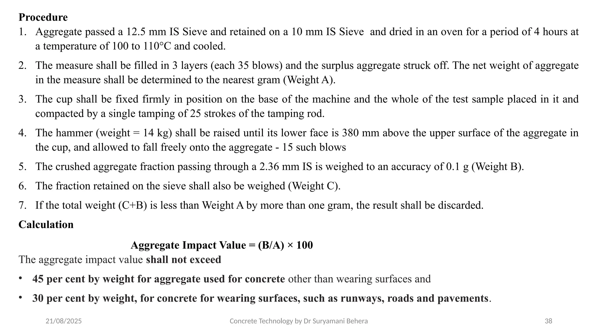 21/08/2025 Concrete Technology by Dr Suryamani Behera 38
Procedure
1. Aggregate passed a 12.5 mm IS Sieve and retained on a 10 mm IS Sieve and dried in an oven for a period of 4 hours at
a temperature of 100 to 110°C and cooled.
2. The measure shall be filled in 3 layers (each 35 blows) and the surplus aggregate struck off. The net weight of aggregate
in the measure shall be determined to the nearest gram (Weight A).
3. The cup shall be fixed firmly in position on the base of the machine and the whole of the test sample placed in it and
compacted by a single tamping of 25 strokes of the tamping rod.
4. The hammer (weight = 14 kg) shall be raised until its lower face is 380 mm above the upper surface of the aggregate in
the cup, and allowed to fall freely onto the aggregate - 15 such blows
5. The crushed aggregate fraction passing through a 2.36 mm IS is weighed to an accuracy of 0.1 g (Weight B).
6. The fraction retained on the sieve shall also be weighed (Weight C).
7. If the total weight (C+B) is less than Weight A by more than one gram, the result shall be discarded.
Calculation
Aggregate Impact Value = (B/A) × 100
The aggregate impact value shall not exceed
• 45 per cent by weight for aggregate used for concrete other than wearing surfaces and
• 30 per cent by weight, for concrete for wearing surfaces, such as runways, roads and pavements.
 