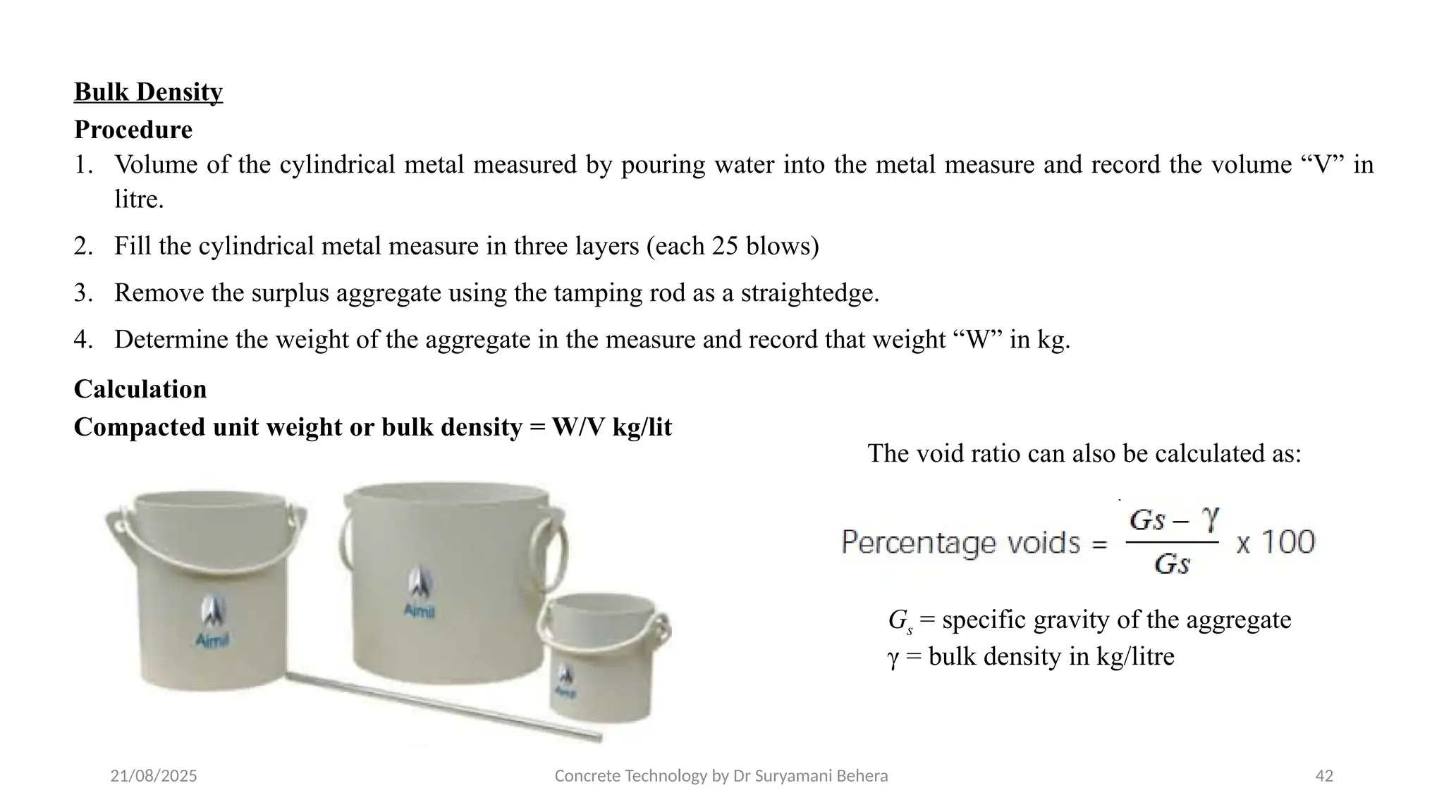 21/08/2025 Concrete Technology by Dr Suryamani Behera 42
Bulk Density
Procedure
1. Volume of the cylindrical metal measured by pouring water into the metal measure and record the volume “V” in
litre.
2. Fill the cylindrical metal measure in three layers (each 25 blows)
3. Remove the surplus aggregate using the tamping rod as a straightedge.
4. Determine the weight of the aggregate in the measure and record that weight “W” in kg.
Calculation
Compacted unit weight or bulk density = W/V kg/lit
The void ratio can also be calculated as:
Gs = specific gravity of the aggregate
γ = bulk density in kg/litre
 