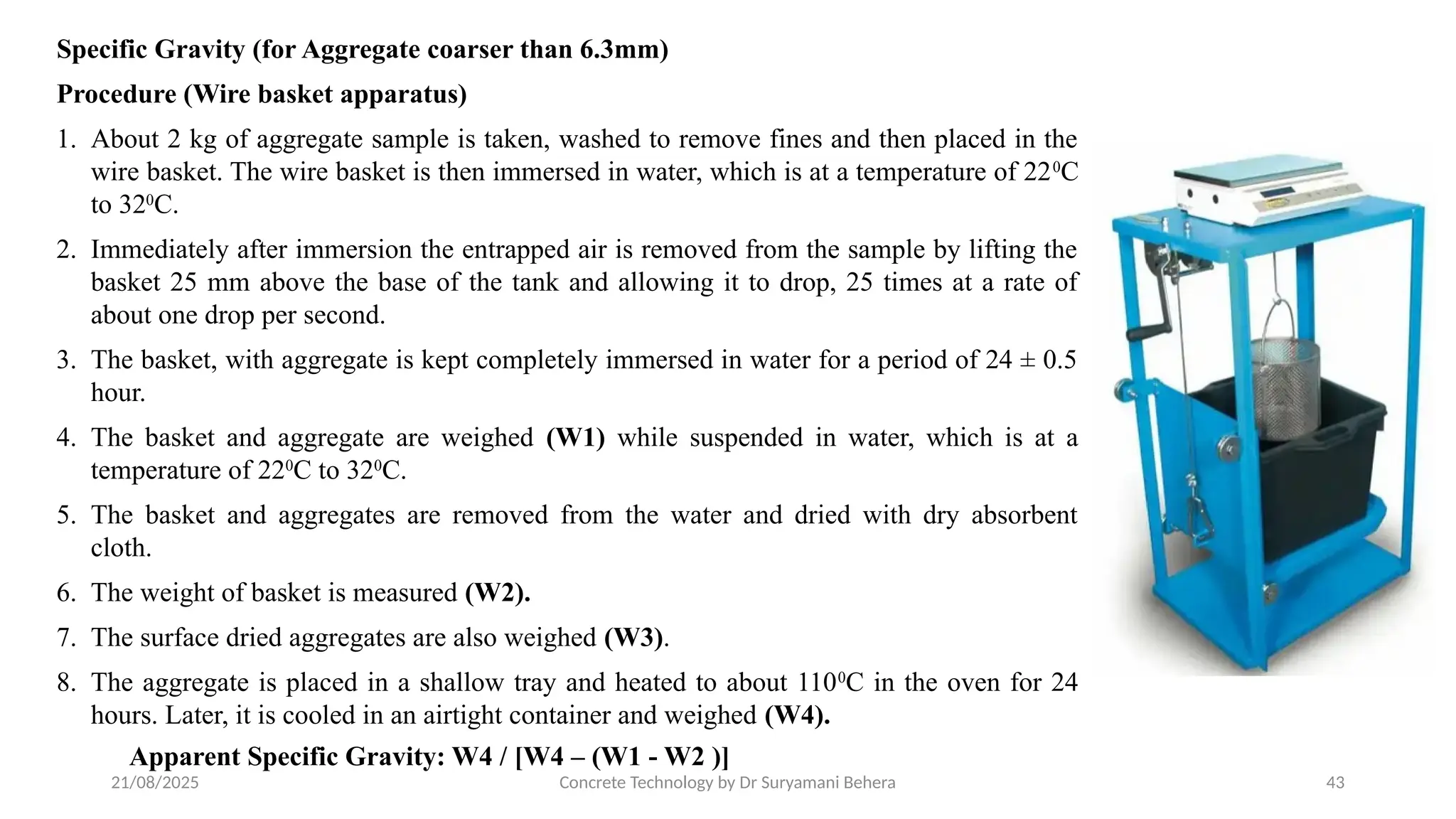 21/08/2025 Concrete Technology by Dr Suryamani Behera 43
Specific Gravity (for Aggregate coarser than 6.3mm)
Procedure (Wire basket apparatus)
1. About 2 kg of aggregate sample is taken, washed to remove fines and then placed in the
wire basket. The wire basket is then immersed in water, which is at a temperature of 220
C
to 320
C.
2. Immediately after immersion the entrapped air is removed from the sample by lifting the
basket 25 mm above the base of the tank and allowing it to drop, 25 times at a rate of
about one drop per second.
3. The basket, with aggregate is kept completely immersed in water for a period of 24 ± 0.5
hour.
4. The basket and aggregate are weighed (W1) while suspended in water, which is at a
temperature of 220
C to 320
C.
5. The basket and aggregates are removed from the water and dried with dry absorbent
cloth.
6. The weight of basket is measured (W2).
7. The surface dried aggregates are also weighed (W3).
8. The aggregate is placed in a shallow tray and heated to about 1100
C in the oven for 24
hours. Later, it is cooled in an airtight container and weighed (W4).
Apparent Specific Gravity: W4 / [W4 – (W1 - W2 )]
 