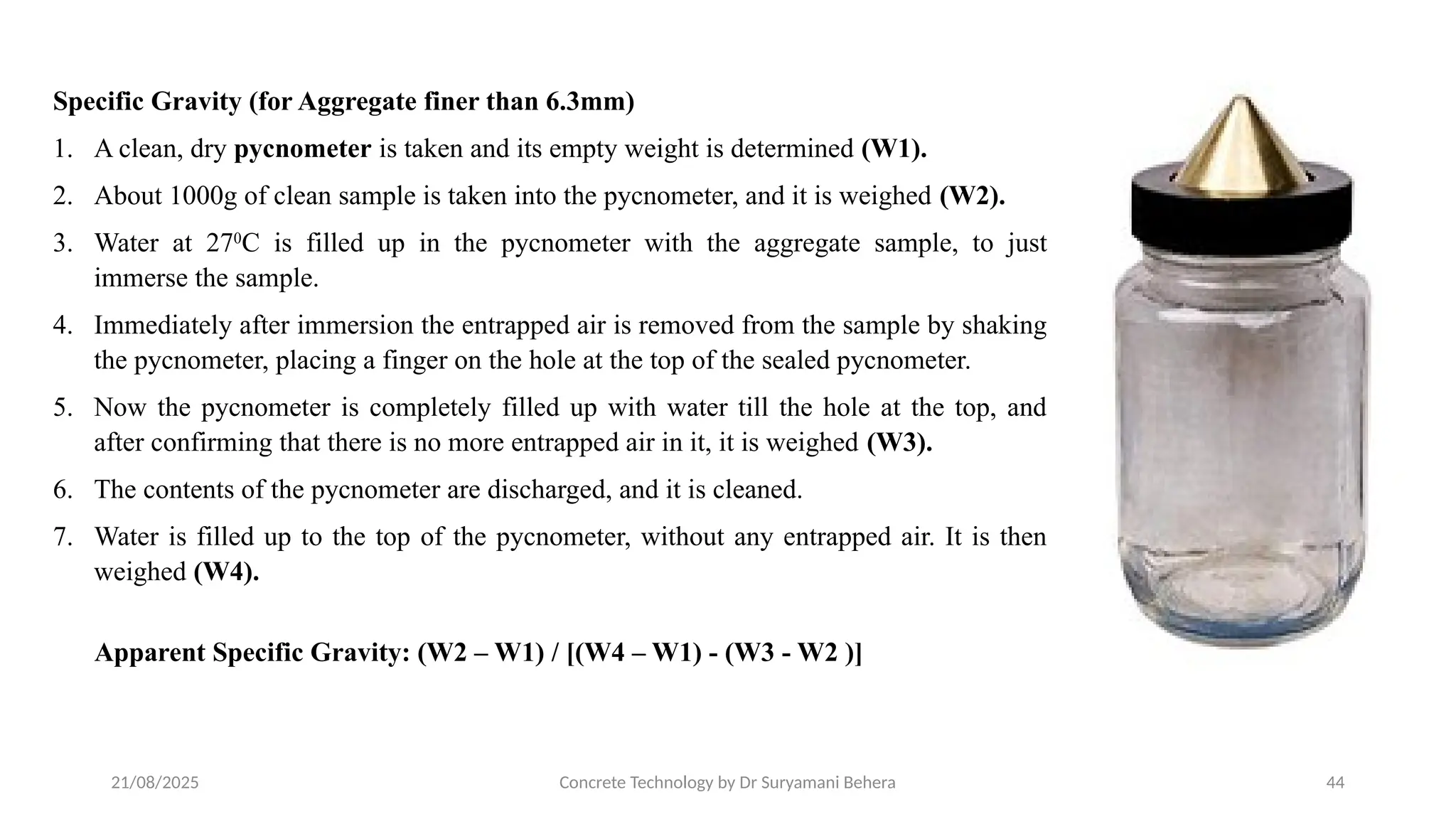 21/08/2025 Concrete Technology by Dr Suryamani Behera 44
Specific Gravity (for Aggregate finer than 6.3mm)
1. A clean, dry pycnometer is taken and its empty weight is determined (W1).
2. About 1000g of clean sample is taken into the pycnometer, and it is weighed (W2).
3. Water at 270
C is filled up in the pycnometer with the aggregate sample, to just
immerse the sample.
4. Immediately after immersion the entrapped air is removed from the sample by shaking
the pycnometer, placing a finger on the hole at the top of the sealed pycnometer.
5. Now the pycnometer is completely filled up with water till the hole at the top, and
after confirming that there is no more entrapped air in it, it is weighed (W3).
6. The contents of the pycnometer are discharged, and it is cleaned.
7. Water is filled up to the top of the pycnometer, without any entrapped air. It is then
weighed (W4).
Apparent Specific Gravity: (W2 – W1) / [(W4 – W1) - (W3 - W2 )]
 
