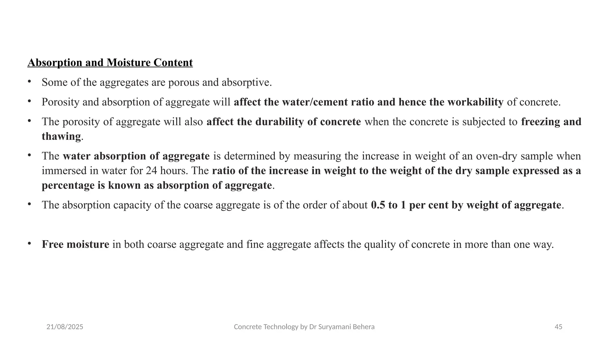 21/08/2025 Concrete Technology by Dr Suryamani Behera 45
Absorption and Moisture Content
• Some of the aggregates are porous and absorptive.
• Porosity and absorption of aggregate will affect the water/cement ratio and hence the workability of concrete.
• The porosity of aggregate will also affect the durability of concrete when the concrete is subjected to freezing and
thawing.
• The water absorption of aggregate is determined by measuring the increase in weight of an oven-dry sample when
immersed in water for 24 hours. The ratio of the increase in weight to the weight of the dry sample expressed as a
percentage is known as absorption of aggregate.
• The absorption capacity of the coarse aggregate is of the order of about 0.5 to 1 per cent by weight of aggregate.
• Free moisture in both coarse aggregate and fine aggregate affects the quality of concrete in more than one way.
 