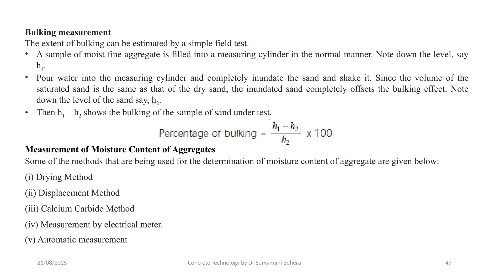 21/08/2025 Concrete Technology by Dr Suryamani Behera 47
Bulking measurement
The extent of bulking can be estimated by a simple field test.
• A sample of moist fine aggregate is filled into a measuring cylinder in the normal manner. Note down the level, say
h1.
• Pour water into the measuring cylinder and completely inundate the sand and shake it. Since the volume of the
saturated sand is the same as that of the dry sand, the inundated sand completely offsets the bulking effect. Note
down the level of the sand say, h2.
• Then h1 – h2 shows the bulking of the sample of sand under test.
Measurement of Moisture Content of Aggregates
Some of the methods that are being used for the determination of moisture content of aggregate are given below:
(i) Drying Method
(ii) Displacement Method
(iii) Calcium Carbide Method
(iv) Measurement by electrical meter.
(v) Automatic measurement
 