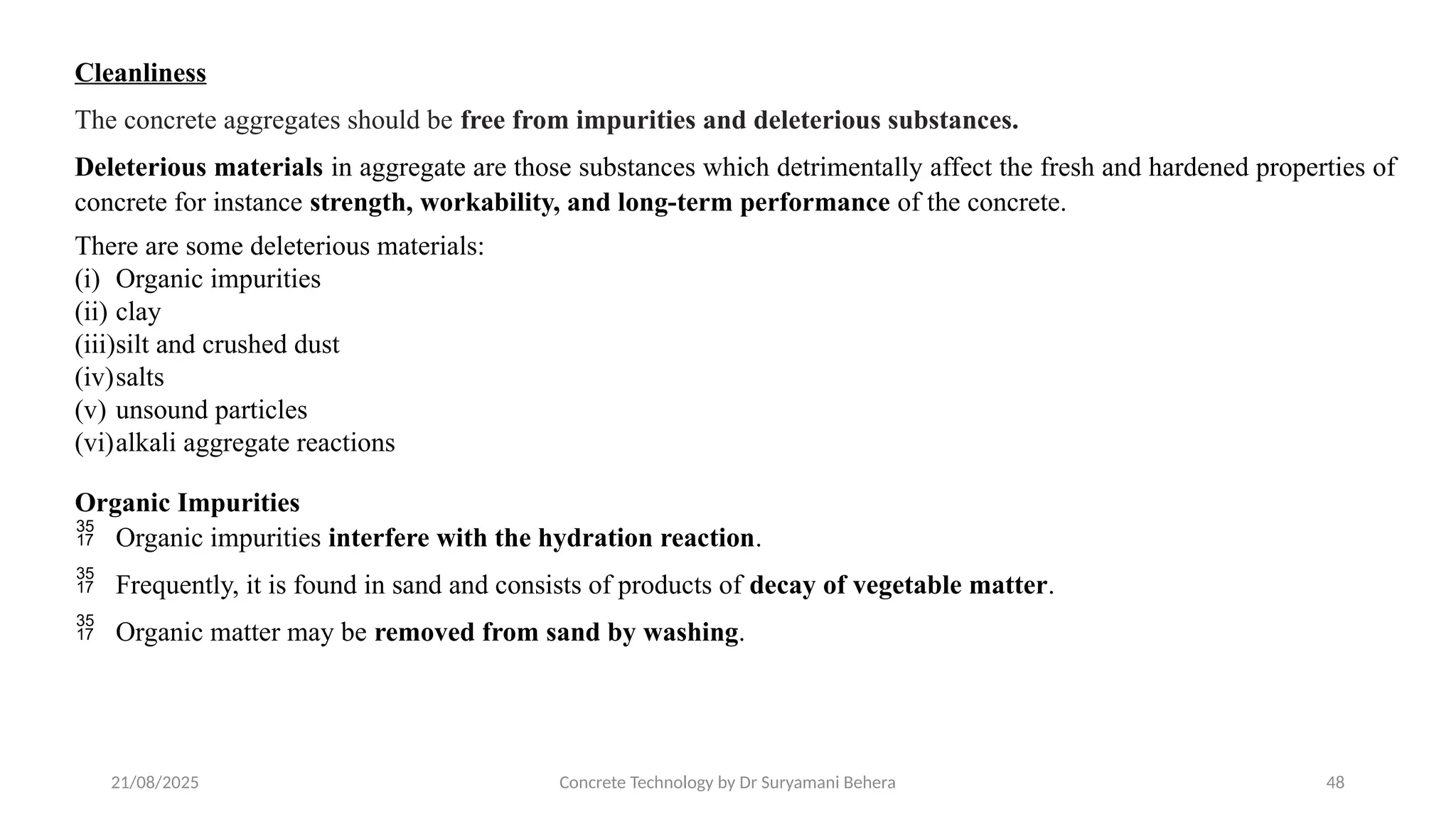21/08/2025 Concrete Technology by Dr Suryamani Behera 48
Cleanliness
The concrete aggregates should be free from impurities and deleterious substances.
Deleterious materials in aggregate are those substances which detrimentally affect the fresh and hardened properties of
concrete for instance strength, workability, and long-term performance of the concrete.
There are some deleterious materials:
(i) Organic impurities
(ii) clay
(iii)silt and crushed dust
(iv)salts
(v) unsound particles
(vi)alkali aggregate reactions
Organic Impurities
 Organic impurities interfere with the hydration reaction.
 Frequently, it is found in sand and consists of products of decay of vegetable matter.
 Organic matter may be removed from sand by washing.
 