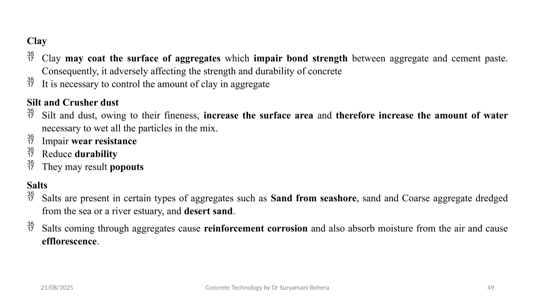 21/08/2025 Concrete Technology by Dr Suryamani Behera 49
Clay
 Clay may coat the surface of aggregates which impair bond strength between aggregate and cement paste.
Consequently, it adversely affecting the strength and durability of concrete
 It is necessary to control the amount of clay in aggregate
Silt and Crusher dust
 Silt and dust, owing to their fineness, increase the surface area and therefore increase the amount of water
necessary to wet all the particles in the mix.
 Impair wear resistance
 Reduce durability
 They may result popouts
Salts
 Salts are present in certain types of aggregates such as Sand from seashore, sand and Coarse aggregate dredged
from the sea or a river estuary, and desert sand.
 Salts coming through aggregates cause reinforcement corrosion and also absorb moisture from the air and cause
efflorescence.
 
