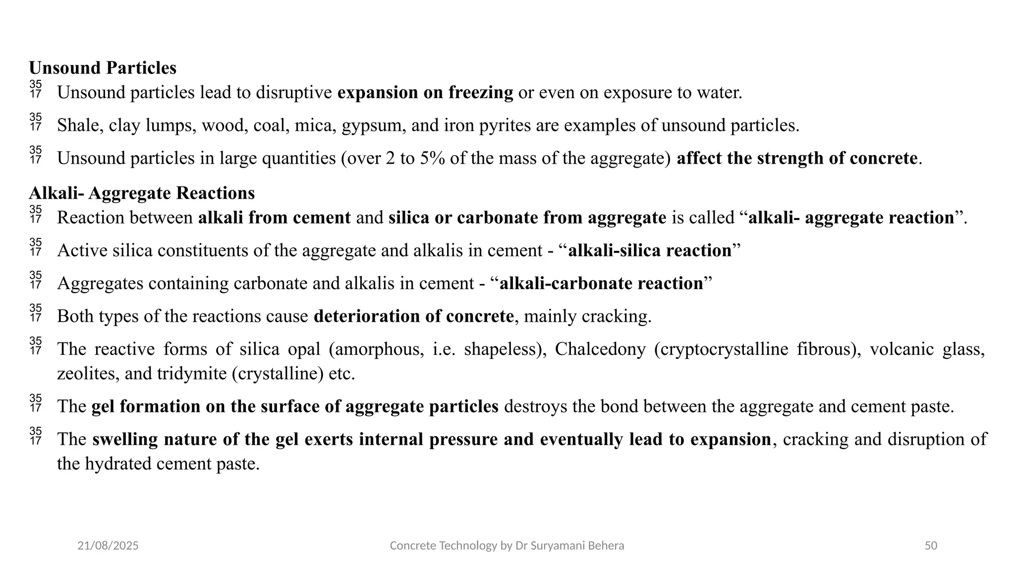21/08/2025 Concrete Technology by Dr Suryamani Behera 50
Unsound Particles
 Unsound particles lead to disruptive expansion on freezing or even on exposure to water.
 Shale, clay lumps, wood, coal, mica, gypsum, and iron pyrites are examples of unsound particles.
 Unsound particles in large quantities (over 2 to 5% of the mass of the aggregate) affect the strength of concrete.
Alkali- Aggregate Reactions
 Reaction between alkali from cement and silica or carbonate from aggregate is called “alkali- aggregate reaction”.
 Active silica constituents of the aggregate and alkalis in cement - “alkali-silica reaction”
 Aggregates containing carbonate and alkalis in cement - “alkali-carbonate reaction”
 Both types of the reactions cause deterioration of concrete, mainly cracking.
 The reactive forms of silica opal (amorphous, i.e. shapeless), Chalcedony (cryptocrystalline fibrous), volcanic glass,
zeolites, and tridymite (crystalline) etc.
 The gel formation on the surface of aggregate particles destroys the bond between the aggregate and cement paste.
 The swelling nature of the gel exerts internal pressure and eventually lead to expansion, cracking and disruption of
the hydrated cement paste.
 