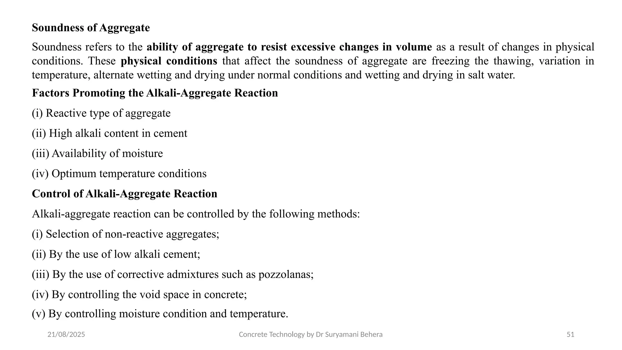 21/08/2025 Concrete Technology by Dr Suryamani Behera 51
Soundness of Aggregate
Soundness refers to the ability of aggregate to resist excessive changes in volume as a result of changes in physical
conditions. These physical conditions that affect the soundness of aggregate are freezing the thawing, variation in
temperature, alternate wetting and drying under normal conditions and wetting and drying in salt water.
Factors Promoting the Alkali-Aggregate Reaction
(i) Reactive type of aggregate
(ii) High alkali content in cement
(iii) Availability of moisture
(iv) Optimum temperature conditions
Control of Alkali-Aggregate Reaction
Alkali-aggregate reaction can be controlled by the following methods:
(i) Selection of non-reactive aggregates;
(ii) By the use of low alkali cement;
(iii) By the use of corrective admixtures such as pozzolanas;
(iv) By controlling the void space in concrete;
(v) By controlling moisture condition and temperature.
 