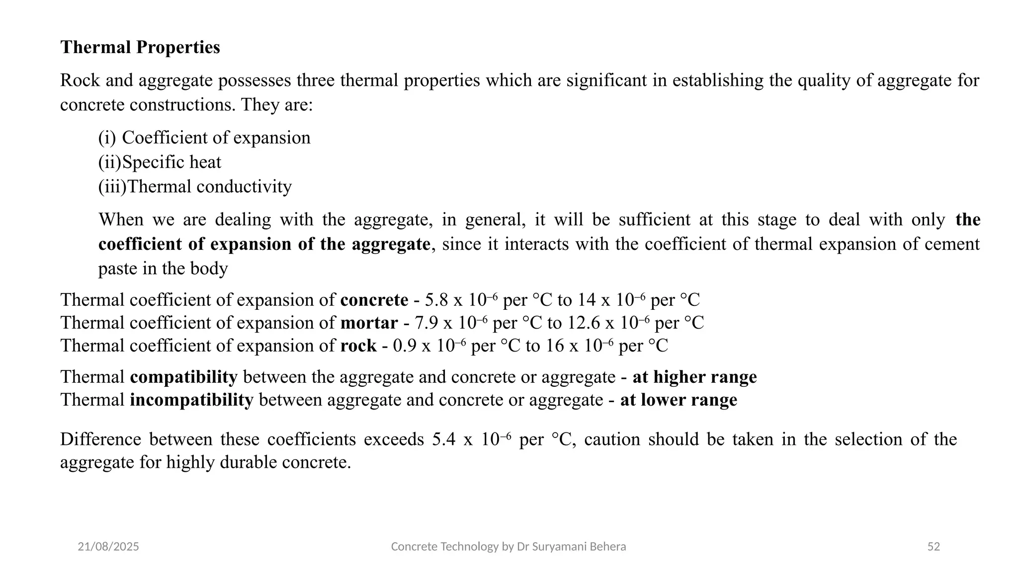 21/08/2025 Concrete Technology by Dr Suryamani Behera 52
Thermal Properties
Rock and aggregate possesses three thermal properties which are significant in establishing the quality of aggregate for
concrete constructions. They are:
(i) Coefficient of expansion
(ii)Specific heat
(iii)Thermal conductivity
When we are dealing with the aggregate, in general, it will be sufficient at this stage to deal with only the
coefficient of expansion of the aggregate, since it interacts with the coefficient of thermal expansion of cement
paste in the body
Thermal coefficient of expansion of concrete - 5.8 x 10–6
per °C to 14 x 10–6
per °C
Thermal coefficient of expansion of mortar - 7.9 x 10–6
per °C to 12.6 x 10–6
per °C
Thermal coefficient of expansion of rock - 0.9 x 10–6
per °C to 16 x 10–6
per °C
Thermal compatibility between the aggregate and concrete or aggregate - at higher range
Thermal incompatibility between aggregate and concrete or aggregate - at lower range
Difference between these coefficients exceeds 5.4 x 10–6
per °C, caution should be taken in the selection of the
aggregate for highly durable concrete.
 