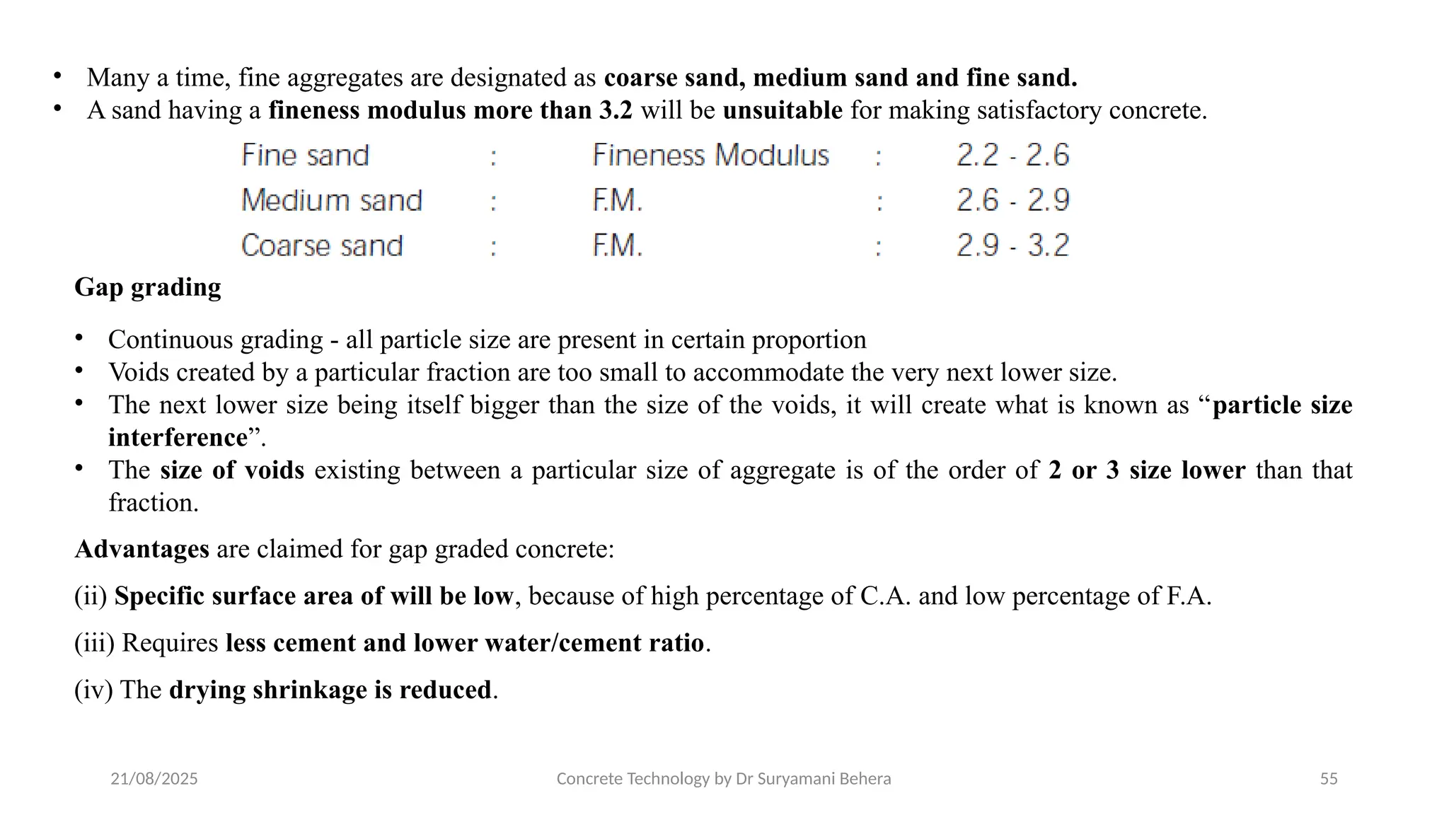 21/08/2025 Concrete Technology by Dr Suryamani Behera 55
• Many a time, fine aggregates are designated as coarse sand, medium sand and fine sand.
• A sand having a fineness modulus more than 3.2 will be unsuitable for making satisfactory concrete.
Gap grading
• Continuous grading - all particle size are present in certain proportion
• Voids created by a particular fraction are too small to accommodate the very next lower size.
• The next lower size being itself bigger than the size of the voids, it will create what is known as “particle size
interference”.
• The size of voids existing between a particular size of aggregate is of the order of 2 or 3 size lower than that
fraction.
Advantages are claimed for gap graded concrete:
(ii) Specific surface area of will be low, because of high percentage of C.A. and low percentage of F.A.
(iii) Requires less cement and lower water/cement ratio.
(iv) The drying shrinkage is reduced.
 