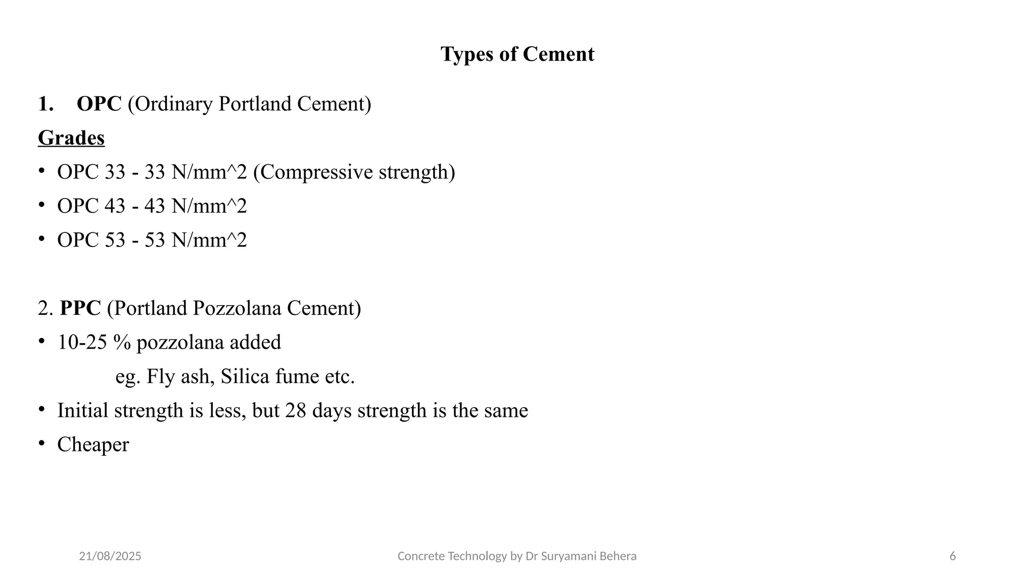 21/08/2025 Concrete Technology by Dr Suryamani Behera 6
Types of Cement
1. OPC (Ordinary Portland Cement)
Grades
• OPC 33 - 33 N/mm^2 (Compressive strength)
• OPC 43 - 43 N/mm^2
• OPC 53 - 53 N/mm^2
2. PPC (Portland Pozzolana Cement)
• 10-25 % pozzolana added
eg. Fly ash, Silica fume etc.
• Initial strength is less, but 28 days strength is the same
• Cheaper
 