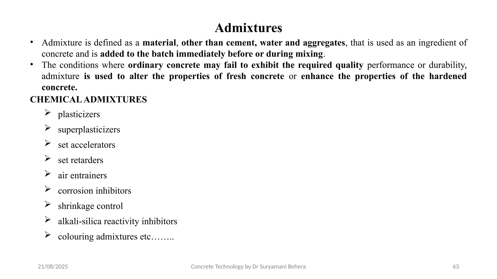21/08/2025 Concrete Technology by Dr Suryamani Behera 63
Admixtures
• Admixture is defined as a material, other than cement, water and aggregates, that is used as an ingredient of
concrete and is added to the batch immediately before or during mixing.
• The conditions where ordinary concrete may fail to exhibit the required quality performance or durability,
admixture is used to alter the properties of fresh concrete or enhance the properties of the hardened
concrete.
CHEMICALADMIXTURES
 plasticizers
 superplasticizers
 set accelerators
 set retarders
 air entrainers
 corrosion inhibitors
 shrinkage control
 alkali-silica reactivity inhibitors
 colouring admixtures etc……..
 