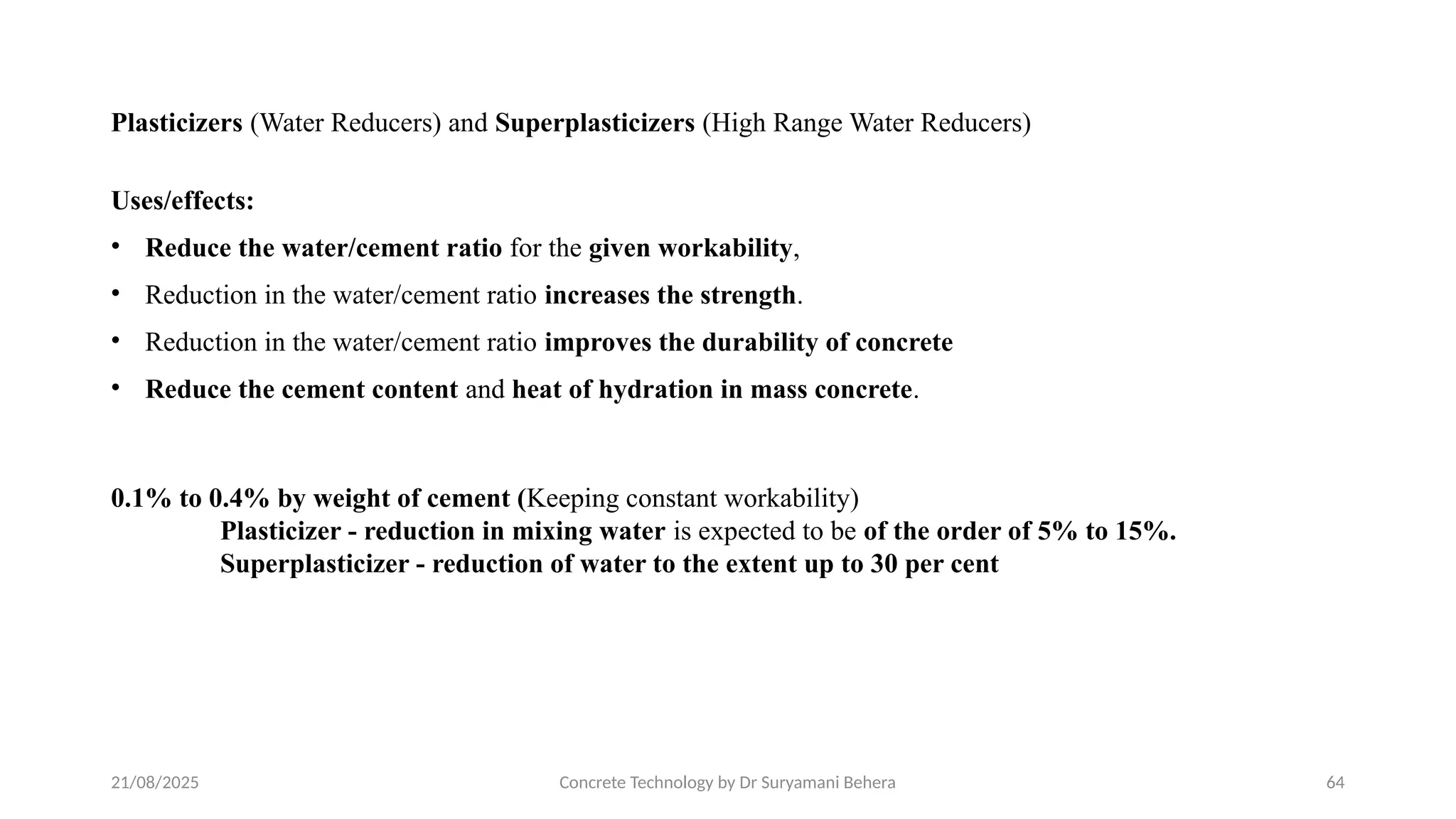 21/08/2025 Concrete Technology by Dr Suryamani Behera 64
Plasticizers (Water Reducers) and Superplasticizers (High Range Water Reducers)
Uses/effects:
• Reduce the water/cement ratio for the given workability,
• Reduction in the water/cement ratio increases the strength.
• Reduction in the water/cement ratio improves the durability of concrete
• Reduce the cement content and heat of hydration in mass concrete.
0.1% to 0.4% by weight of cement (Keeping constant workability)
Plasticizer - reduction in mixing water is expected to be of the order of 5% to 15%.
Superplasticizer - reduction of water to the extent up to 30 per cent
 