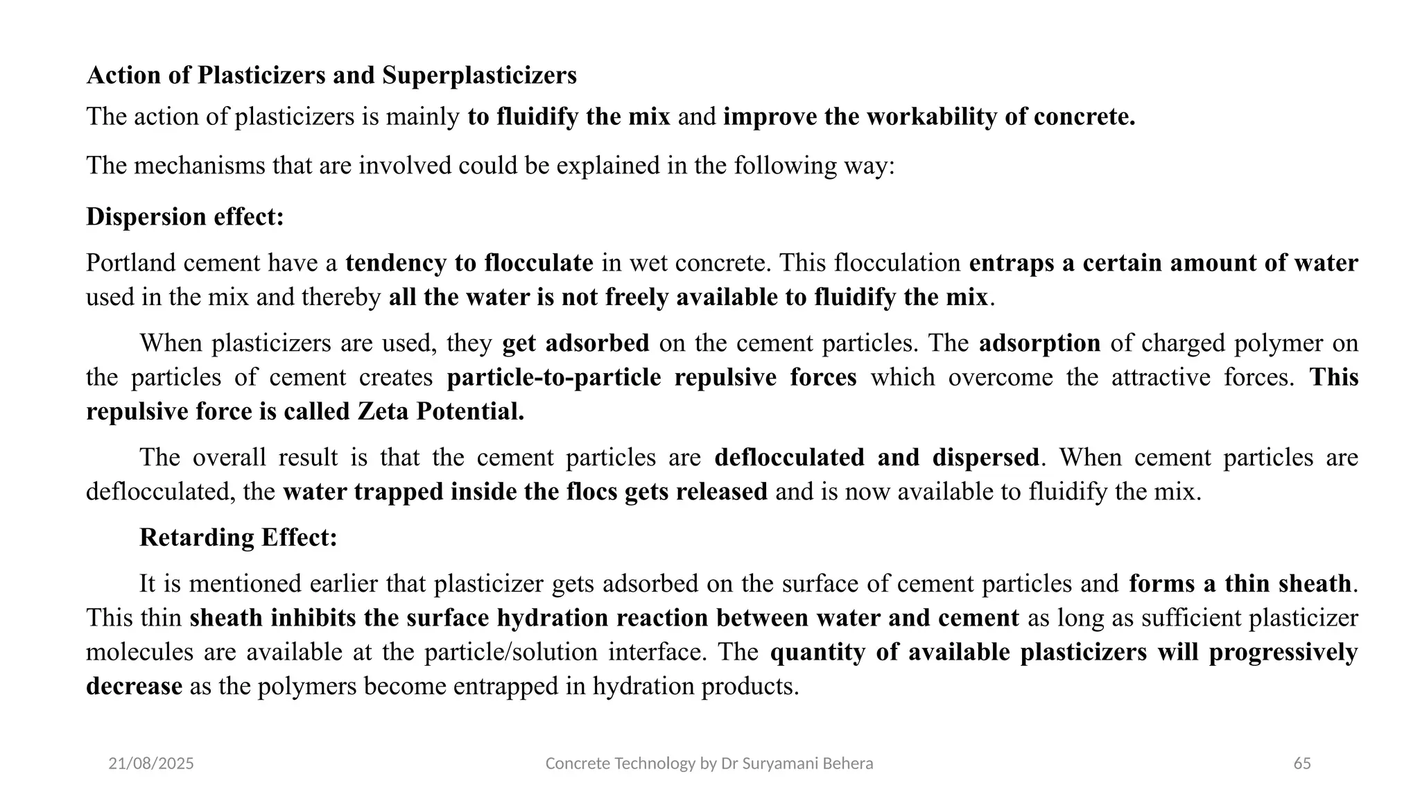 21/08/2025 Concrete Technology by Dr Suryamani Behera 65
Action of Plasticizers and Superplasticizers
The action of plasticizers is mainly to fluidify the mix and improve the workability of concrete.
The mechanisms that are involved could be explained in the following way:
Dispersion effect:
Portland cement have a tendency to flocculate in wet concrete. This flocculation entraps a certain amount of water
used in the mix and thereby all the water is not freely available to fluidify the mix.
When plasticizers are used, they get adsorbed on the cement particles. The adsorption of charged polymer on
the particles of cement creates particle-to-particle repulsive forces which overcome the attractive forces. This
repulsive force is called Zeta Potential.
The overall result is that the cement particles are deflocculated and dispersed. When cement particles are
deflocculated, the water trapped inside the flocs gets released and is now available to fluidify the mix.
Retarding Effect:
It is mentioned earlier that plasticizer gets adsorbed on the surface of cement particles and forms a thin sheath.
This thin sheath inhibits the surface hydration reaction between water and cement as long as sufficient plasticizer
molecules are available at the particle/solution interface. The quantity of available plasticizers will progressively
decrease as the polymers become entrapped in hydration products.
 
