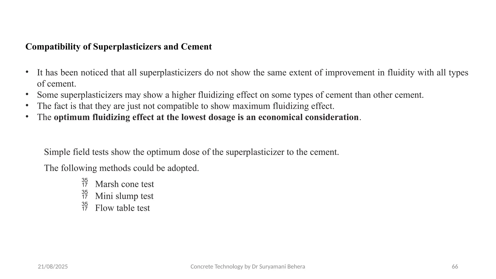 21/08/2025 Concrete Technology by Dr Suryamani Behera 66
Compatibility of Superplasticizers and Cement
• It has been noticed that all superplasticizers do not show the same extent of improvement in fluidity with all types
of cement.
• Some superplasticizers may show a higher fluidizing effect on some types of cement than other cement.
• The fact is that they are just not compatible to show maximum fluidizing effect.
• The optimum fluidizing effect at the lowest dosage is an economical consideration.
Simple field tests show the optimum dose of the superplasticizer to the cement.
The following methods could be adopted.
 Marsh cone test
 Mini slump test
 Flow table test
 