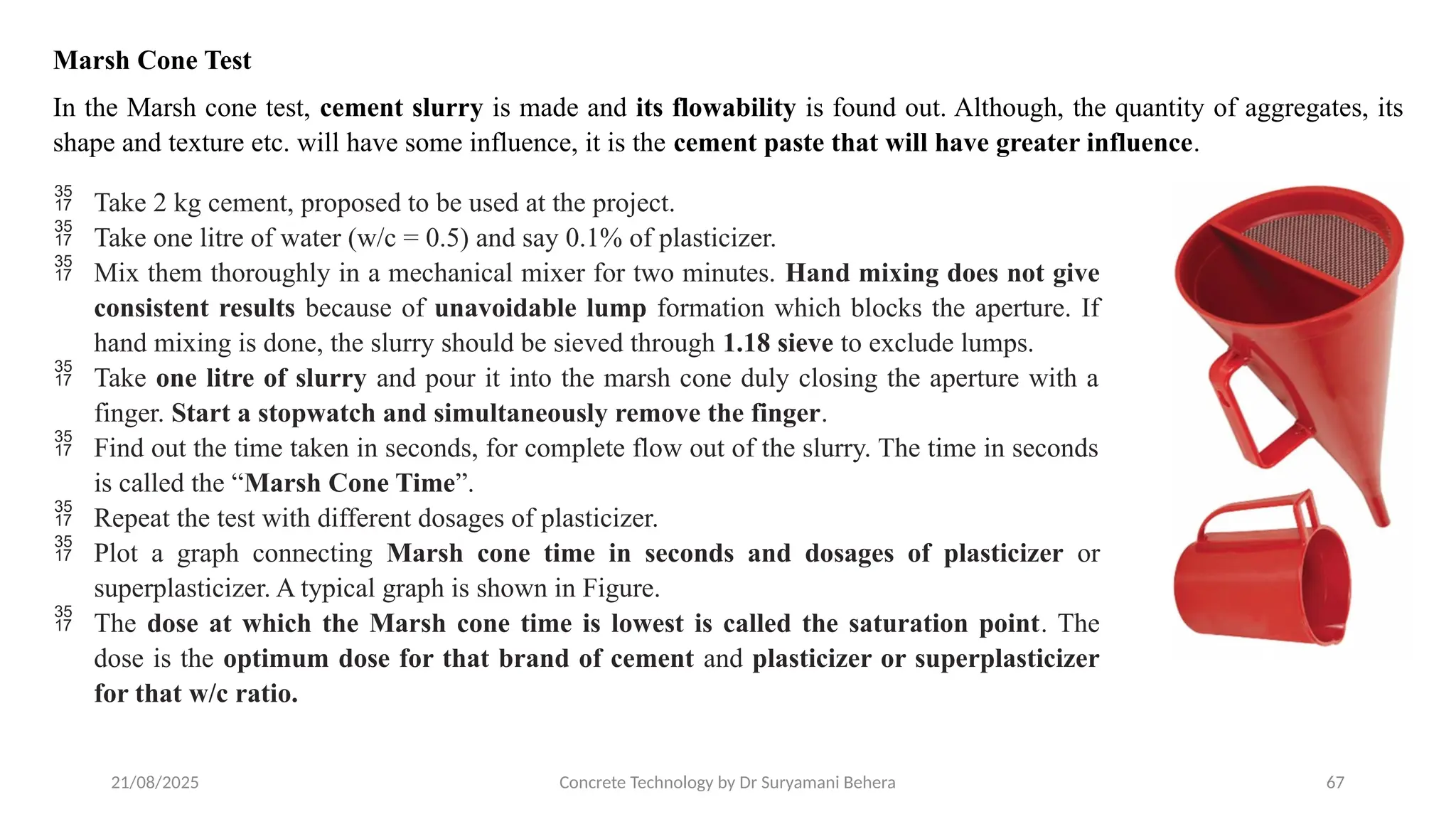 21/08/2025 Concrete Technology by Dr Suryamani Behera 67
Marsh Cone Test
In the Marsh cone test, cement slurry is made and its flowability is found out. Although, the quantity of aggregates, its
shape and texture etc. will have some influence, it is the cement paste that will have greater influence.
 Take 2 kg cement, proposed to be used at the project.
 Take one litre of water (w/c = 0.5) and say 0.1% of plasticizer.
 Mix them thoroughly in a mechanical mixer for two minutes. Hand mixing does not give
consistent results because of unavoidable lump formation which blocks the aperture. If
hand mixing is done, the slurry should be sieved through 1.18 sieve to exclude lumps.
 Take one litre of slurry and pour it into the marsh cone duly closing the aperture with a
finger. Start a stopwatch and simultaneously remove the finger.
 Find out the time taken in seconds, for complete flow out of the slurry. The time in seconds
is called the “Marsh Cone Time”.
 Repeat the test with different dosages of plasticizer.
 Plot a graph connecting Marsh cone time in seconds and dosages of plasticizer or
superplasticizer. A typical graph is shown in Figure.
 The dose at which the Marsh cone time is lowest is called the saturation point. The
dose is the optimum dose for that brand of cement and plasticizer or superplasticizer
for that w/c ratio.
 