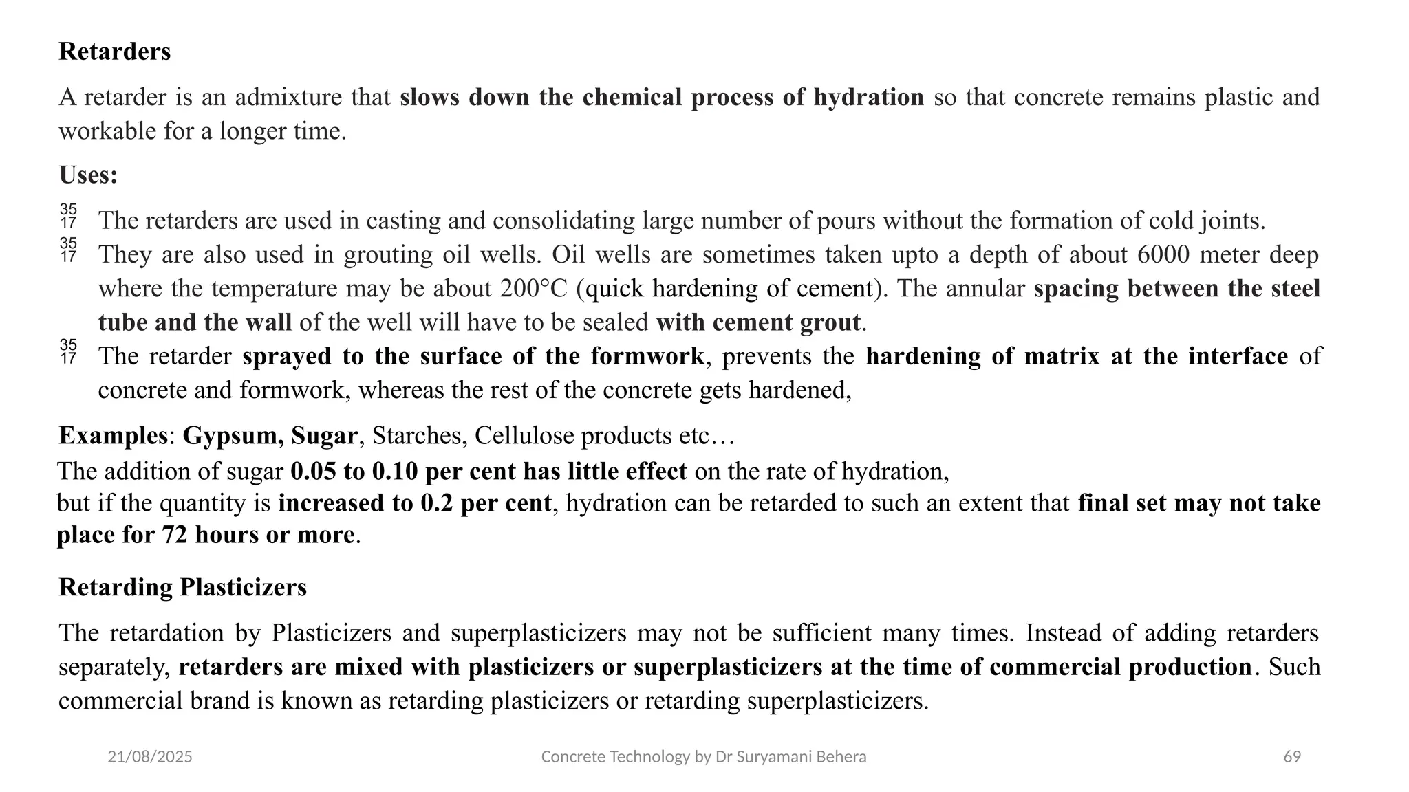 21/08/2025 Concrete Technology by Dr Suryamani Behera 69
Retarders
A retarder is an admixture that slows down the chemical process of hydration so that concrete remains plastic and
workable for a longer time.
Uses:
 The retarders are used in casting and consolidating large number of pours without the formation of cold joints.
 They are also used in grouting oil wells. Oil wells are sometimes taken upto a depth of about 6000 meter deep
where the temperature may be about 200°C (quick hardening of cement). The annular spacing between the steel
tube and the wall of the well will have to be sealed with cement grout.
 The retarder sprayed to the surface of the formwork, prevents the hardening of matrix at the interface of
concrete and formwork, whereas the rest of the concrete gets hardened,
Examples: Gypsum, Sugar, Starches, Cellulose products etc…
The addition of sugar 0.05 to 0.10 per cent has little effect on the rate of hydration,
but if the quantity is increased to 0.2 per cent, hydration can be retarded to such an extent that final set may not take
place for 72 hours or more.
Retarding Plasticizers
The retardation by Plasticizers and superplasticizers may not be sufficient many times. Instead of adding retarders
separately, retarders are mixed with plasticizers or superplasticizers at the time of commercial production. Such
commercial brand is known as retarding plasticizers or retarding superplasticizers.
 