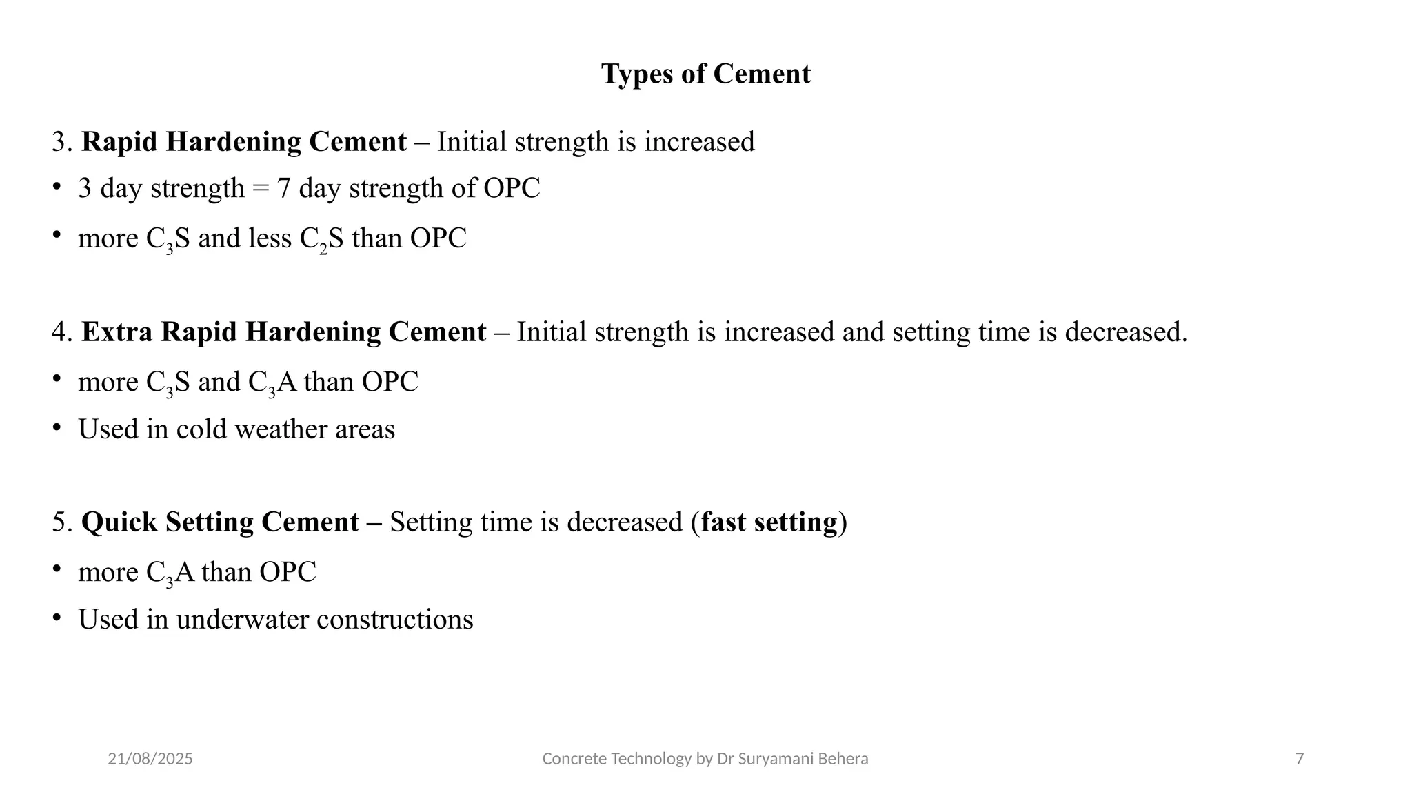21/08/2025 Concrete Technology by Dr Suryamani Behera 7
Types of Cement
3. Rapid Hardening Cement – Initial strength is increased
• 3 day strength = 7 day strength of OPC
• more C3S and less C2S than OPC
4. Extra Rapid Hardening Cement – Initial strength is increased and setting time is decreased.
• more C3S and C3A than OPC
• Used in cold weather areas
5. Quick Setting Cement – Setting time is decreased (fast setting)
• more C3A than OPC
• Used in underwater constructions
 