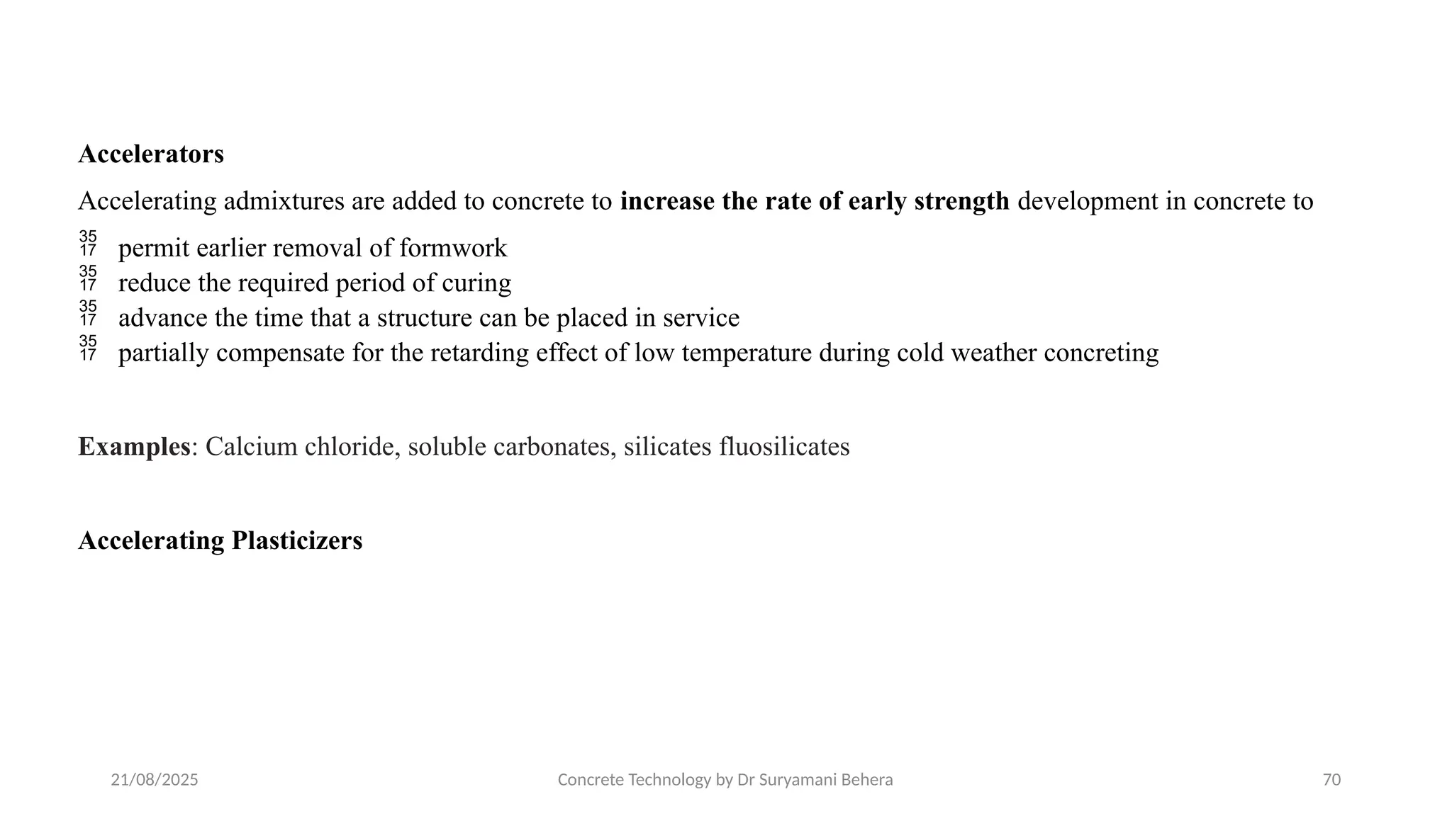 21/08/2025 Concrete Technology by Dr Suryamani Behera 70
Accelerators
Accelerating admixtures are added to concrete to increase the rate of early strength development in concrete to
 permit earlier removal of formwork
 reduce the required period of curing
 advance the time that a structure can be placed in service
 partially compensate for the retarding effect of low temperature during cold weather concreting
Examples: Calcium chloride, soluble carbonates, silicates fluosilicates
Accelerating Plasticizers
 