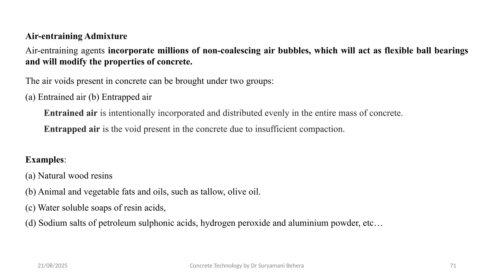 21/08/2025 Concrete Technology by Dr Suryamani Behera 71
Air-entraining Admixture
Air-entraining agents incorporate millions of non-coalescing air bubbles, which will act as flexible ball bearings
and will modify the properties of concrete.
The air voids present in concrete can be brought under two groups:
(a) Entrained air (b) Entrapped air
Entrained air is intentionally incorporated and distributed evenly in the entire mass of concrete.
Entrapped air is the void present in the concrete due to insufficient compaction.
Examples:
(a) Natural wood resins
(b) Animal and vegetable fats and oils, such as tallow, olive oil.
(c) Water soluble soaps of resin acids,
(d) Sodium salts of petroleum sulphonic acids, hydrogen peroxide and aluminium powder, etc…
 