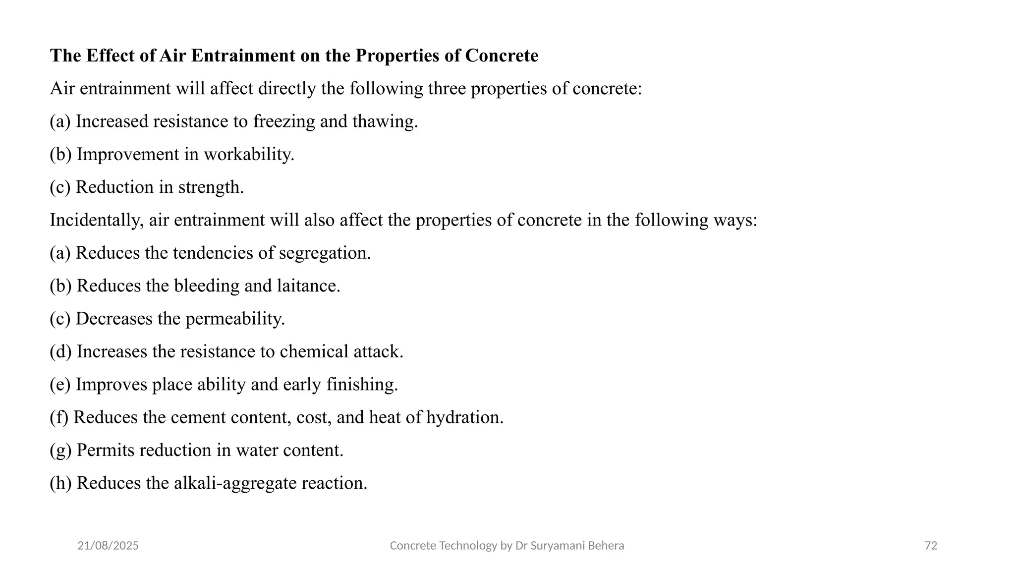 21/08/2025 Concrete Technology by Dr Suryamani Behera 72
The Effect of Air Entrainment on the Properties of Concrete
Air entrainment will affect directly the following three properties of concrete:
(a) Increased resistance to freezing and thawing.
(b) Improvement in workability.
(c) Reduction in strength.
Incidentally, air entrainment will also affect the properties of concrete in the following ways:
(a) Reduces the tendencies of segregation.
(b) Reduces the bleeding and laitance.
(c) Decreases the permeability.
(d) Increases the resistance to chemical attack.
(e) Improves place ability and early finishing.
(f) Reduces the cement content, cost, and heat of hydration.
(g) Permits reduction in water content.
(h) Reduces the alkali-aggregate reaction.
 