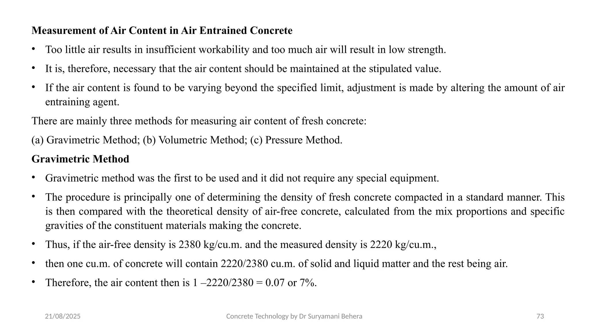 21/08/2025 Concrete Technology by Dr Suryamani Behera 73
Measurement of Air Content in Air Entrained Concrete
• Too little air results in insufficient workability and too much air will result in low strength.
• It is, therefore, necessary that the air content should be maintained at the stipulated value.
• If the air content is found to be varying beyond the specified limit, adjustment is made by altering the amount of air
entraining agent.
There are mainly three methods for measuring air content of fresh concrete:
(a) Gravimetric Method; (b) Volumetric Method; (c) Pressure Method.
Gravimetric Method
• Gravimetric method was the first to be used and it did not require any special equipment.
• The procedure is principally one of determining the density of fresh concrete compacted in a standard manner. This
is then compared with the theoretical density of air-free concrete, calculated from the mix proportions and specific
gravities of the constituent materials making the concrete.
• Thus, if the air-free density is 2380 kg/cu.m. and the measured density is 2220 kg/cu.m.,
• then one cu.m. of concrete will contain 2220/2380 cu.m. of solid and liquid matter and the rest being air.
• Therefore, the air content then is 1 –2220/2380 = 0.07 or 7%.
 