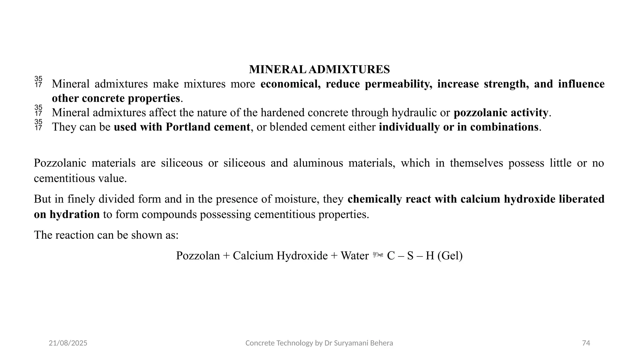 21/08/2025 Concrete Technology by Dr Suryamani Behera 74
MINERALADMIXTURES
 Mineral admixtures make mixtures more economical, reduce permeability, increase strength, and influence
other concrete properties.
 Mineral admixtures affect the nature of the hardened concrete through hydraulic or pozzolanic activity.
 They can be used with Portland cement, or blended cement either individually or in combinations.
Pozzolanic materials are siliceous or siliceous and aluminous materials, which in themselves possess little or no
cementitious value.
But in finely divided form and in the presence of moisture, they chemically react with calcium hydroxide liberated
on hydration to form compounds possessing cementitious properties.
The reaction can be shown as:
Pozzolan + Calcium Hydroxide + Water  C – S – H (Gel)
 