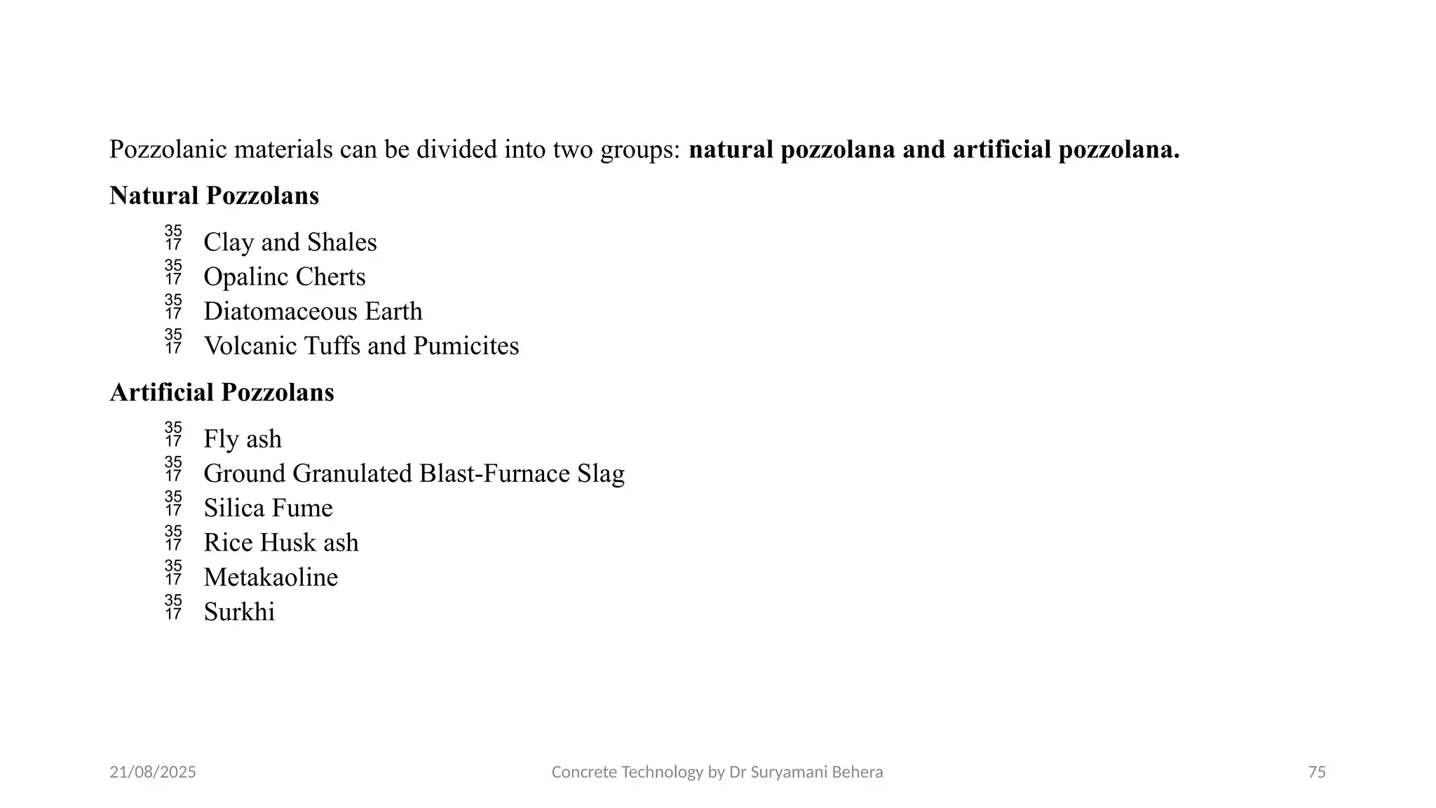 21/08/2025 Concrete Technology by Dr Suryamani Behera 75
Pozzolanic materials can be divided into two groups: natural pozzolana and artificial pozzolana.
Natural Pozzolans
 Clay and Shales
 Opalinc Cherts
 Diatomaceous Earth
 Volcanic Tuffs and Pumicites
Artificial Pozzolans
 Fly ash
 Ground Granulated Blast-Furnace Slag
 Silica Fume
 Rice Husk ash
 Metakaoline
 Surkhi
 