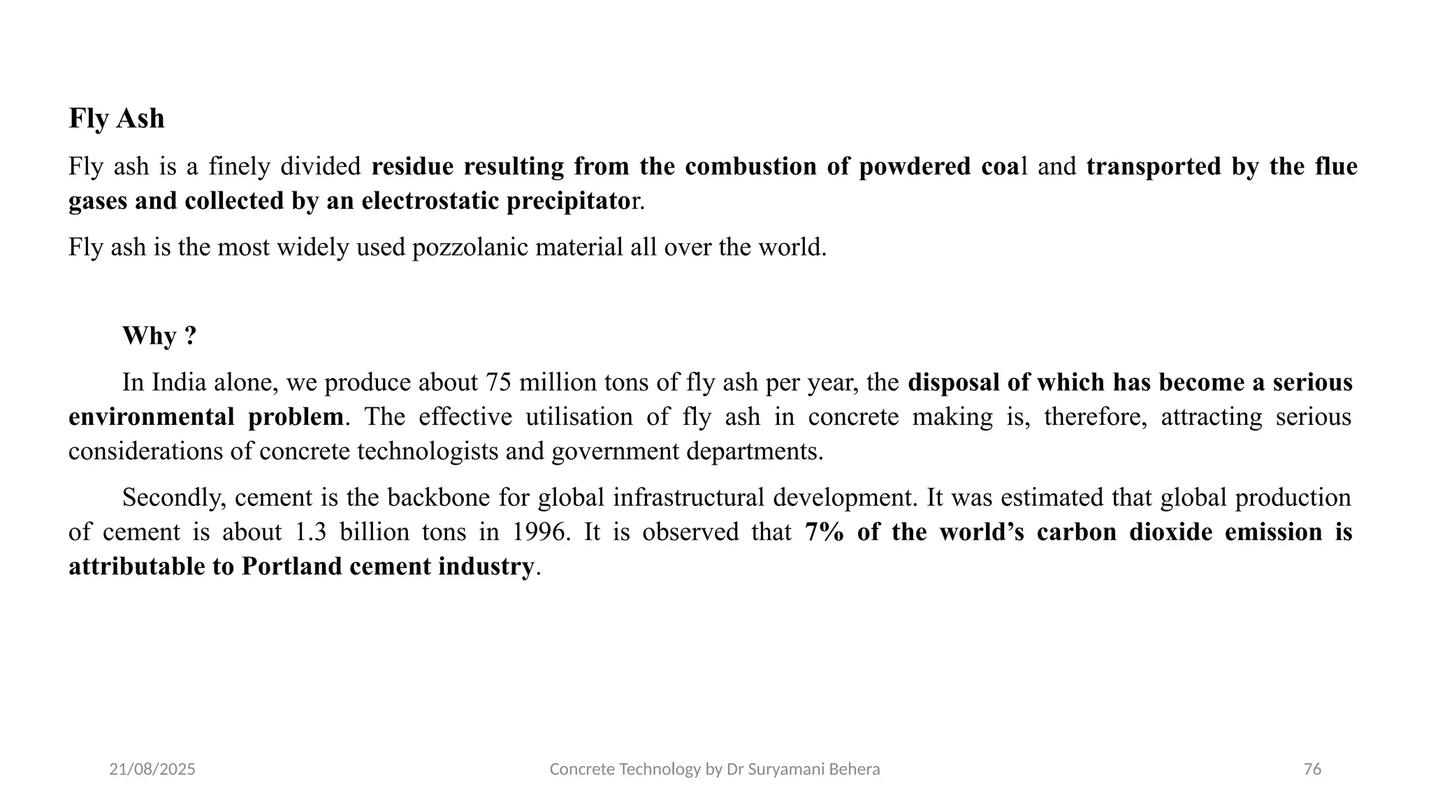 21/08/2025 Concrete Technology by Dr Suryamani Behera 76
Fly Ash
Fly ash is a finely divided residue resulting from the combustion of powdered coal and transported by the flue
gases and collected by an electrostatic precipitator.
Fly ash is the most widely used pozzolanic material all over the world.
Why ?
In India alone, we produce about 75 million tons of fly ash per year, the disposal of which has become a serious
environmental problem. The effective utilisation of fly ash in concrete making is, therefore, attracting serious
considerations of concrete technologists and government departments.
Secondly, cement is the backbone for global infrastructural development. It was estimated that global production
of cement is about 1.3 billion tons in 1996. It is observed that 7% of the world’s carbon dioxide emission is
attributable to Portland cement industry.
 