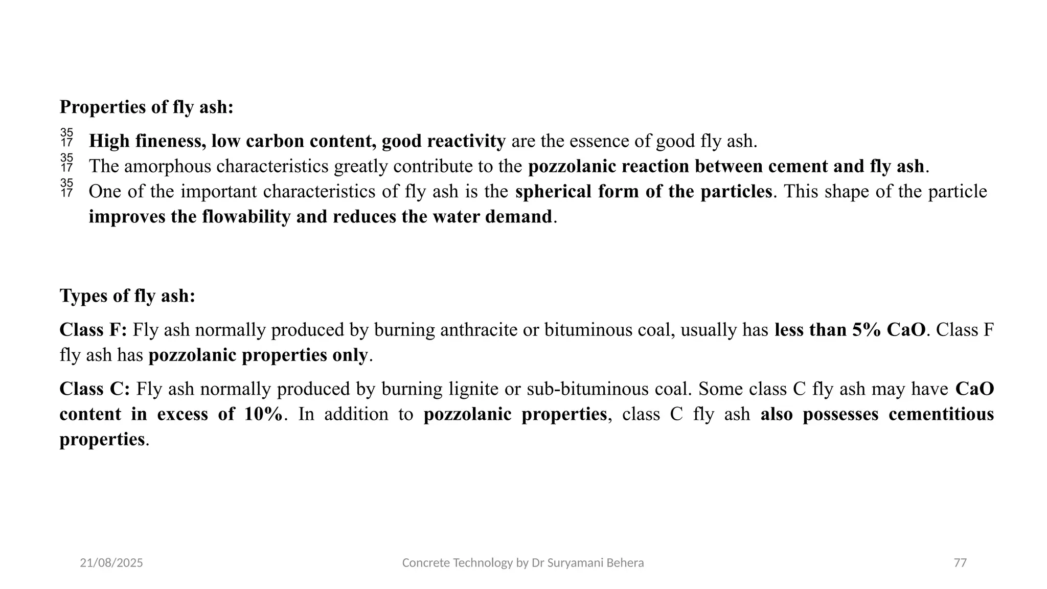 21/08/2025 Concrete Technology by Dr Suryamani Behera 77
Properties of fly ash:
 High fineness, low carbon content, good reactivity are the essence of good fly ash.
 The amorphous characteristics greatly contribute to the pozzolanic reaction between cement and fly ash.
 One of the important characteristics of fly ash is the spherical form of the particles. This shape of the particle
improves the flowability and reduces the water demand.
Types of fly ash:
Class F: Fly ash normally produced by burning anthracite or bituminous coal, usually has less than 5% CaO. Class F
fly ash has pozzolanic properties only.
Class C: Fly ash normally produced by burning lignite or sub-bituminous coal. Some class C fly ash may have CaO
content in excess of 10%. In addition to pozzolanic properties, class C fly ash also possesses cementitious
properties.
 