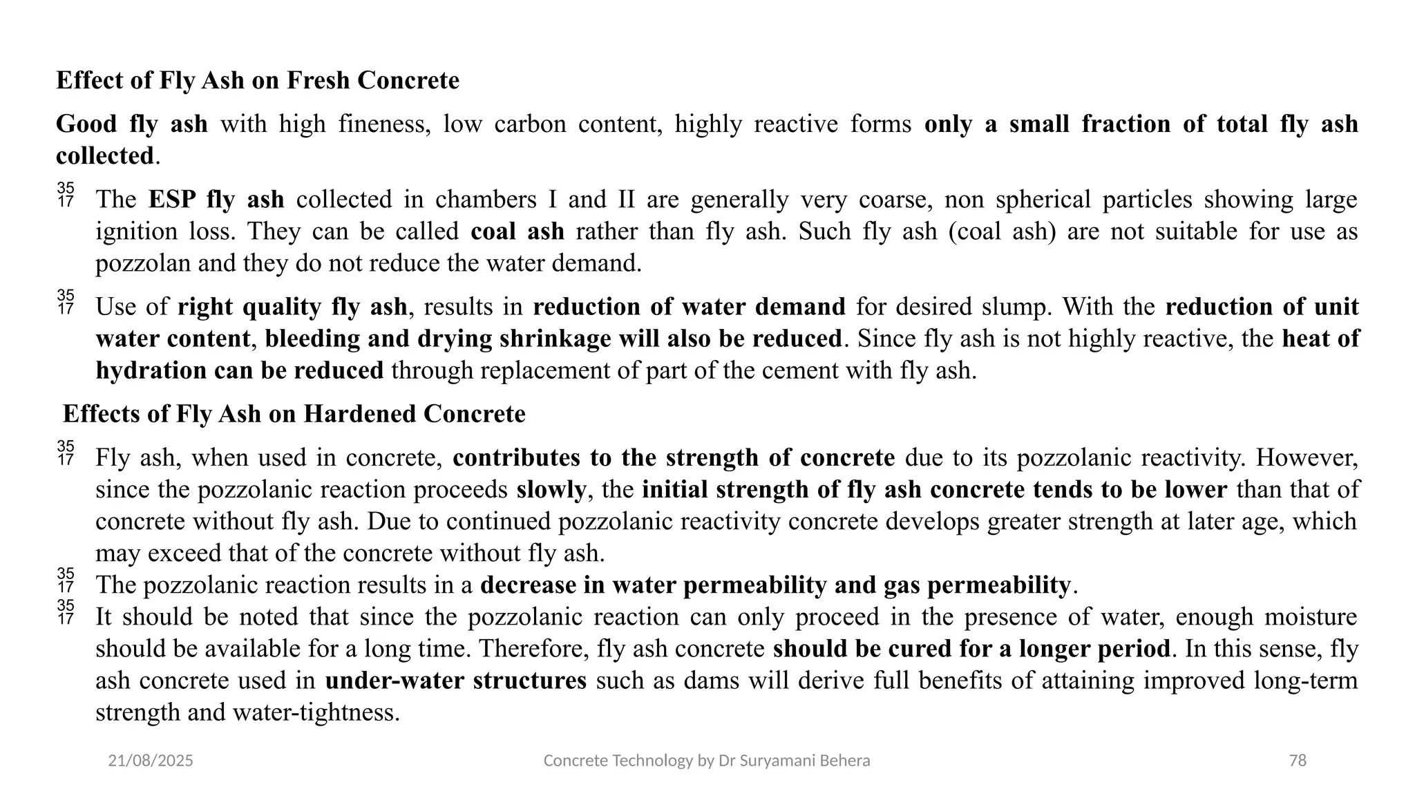 21/08/2025 Concrete Technology by Dr Suryamani Behera 78
Effect of Fly Ash on Fresh Concrete
Good fly ash with high fineness, low carbon content, highly reactive forms only a small fraction of total fly ash
collected.
 The ESP fly ash collected in chambers I and II are generally very coarse, non spherical particles showing large
ignition loss. They can be called coal ash rather than fly ash. Such fly ash (coal ash) are not suitable for use as
pozzolan and they do not reduce the water demand.
 Use of right quality fly ash, results in reduction of water demand for desired slump. With the reduction of unit
water content, bleeding and drying shrinkage will also be reduced. Since fly ash is not highly reactive, the heat of
hydration can be reduced through replacement of part of the cement with fly ash.
Effects of Fly Ash on Hardened Concrete
 Fly ash, when used in concrete, contributes to the strength of concrete due to its pozzolanic reactivity. However,
since the pozzolanic reaction proceeds slowly, the initial strength of fly ash concrete tends to be lower than that of
concrete without fly ash. Due to continued pozzolanic reactivity concrete develops greater strength at later age, which
may exceed that of the concrete without fly ash.
 The pozzolanic reaction results in a decrease in water permeability and gas permeability.
 It should be noted that since the pozzolanic reaction can only proceed in the presence of water, enough moisture
should be available for a long time. Therefore, fly ash concrete should be cured for a longer period. In this sense, fly
ash concrete used in under-water structures such as dams will derive full benefits of attaining improved long-term
strength and water-tightness.
 