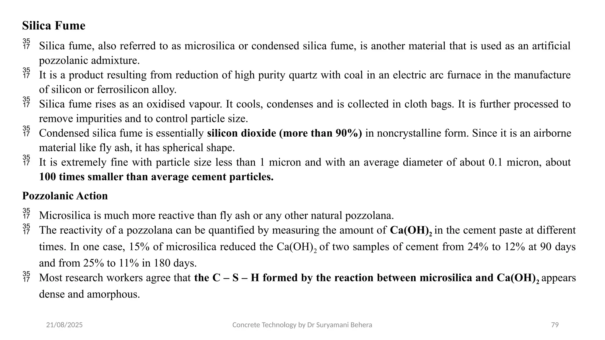 21/08/2025 Concrete Technology by Dr Suryamani Behera 79
Silica Fume
 Silica fume, also referred to as microsilica or condensed silica fume, is another material that is used as an artificial
pozzolanic admixture.
 It is a product resulting from reduction of high purity quartz with coal in an electric arc furnace in the manufacture
of silicon or ferrosilicon alloy.
 Silica fume rises as an oxidised vapour. It cools, condenses and is collected in cloth bags. It is further processed to
remove impurities and to control particle size.
 Condensed silica fume is essentially silicon dioxide (more than 90%) in noncrystalline form. Since it is an airborne
material like fly ash, it has spherical shape.
 It is extremely fine with particle size less than 1 micron and with an average diameter of about 0.1 micron, about
100 times smaller than average cement particles.
Pozzolanic Action
 Microsilica is much more reactive than fly ash or any other natural pozzolana.
 The reactivity of a pozzolana can be quantified by measuring the amount of Ca(OH)2 in the cement paste at different
times. In one case, 15% of microsilica reduced the Ca(OH)2 of two samples of cement from 24% to 12% at 90 days
and from 25% to 11% in 180 days.
 Most research workers agree that the C – S – H formed by the reaction between microsilica and Ca(OH)2 appears
dense and amorphous.
 