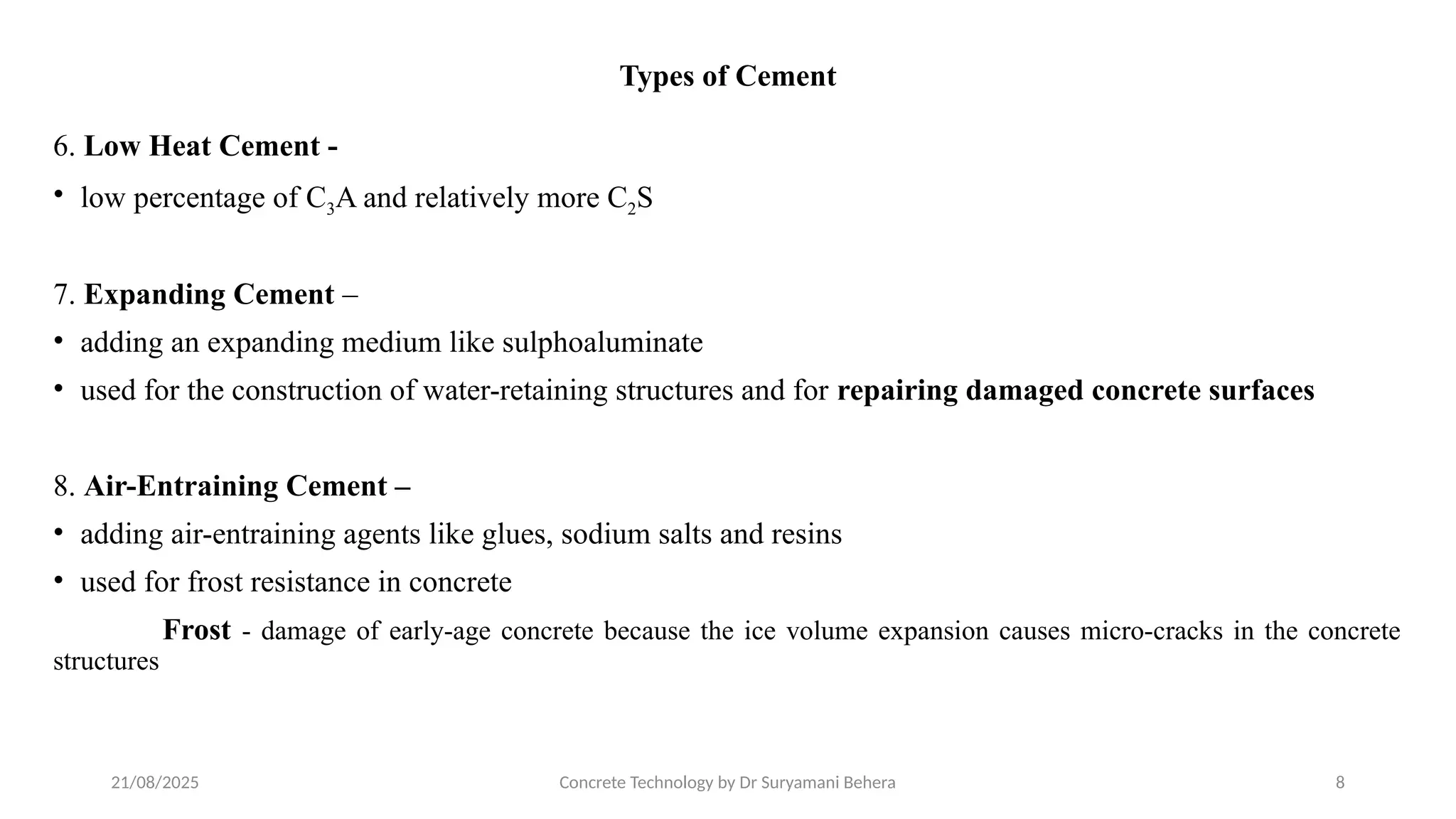 21/08/2025 Concrete Technology by Dr Suryamani Behera 8
Types of Cement
6. Low Heat Cement -
• low percentage of C3A and relatively more C2S
7. Expanding Cement –
• adding an expanding medium like sulphoaluminate
• used for the construction of water-retaining structures and for repairing damaged concrete surfaces
8. Air-Entraining Cement –
• adding air-entraining agents like glues, sodium salts and resins
• used for frost resistance in concrete
Frost - damage of early-age concrete because the ice volume expansion causes micro-cracks in the concrete
structures
 