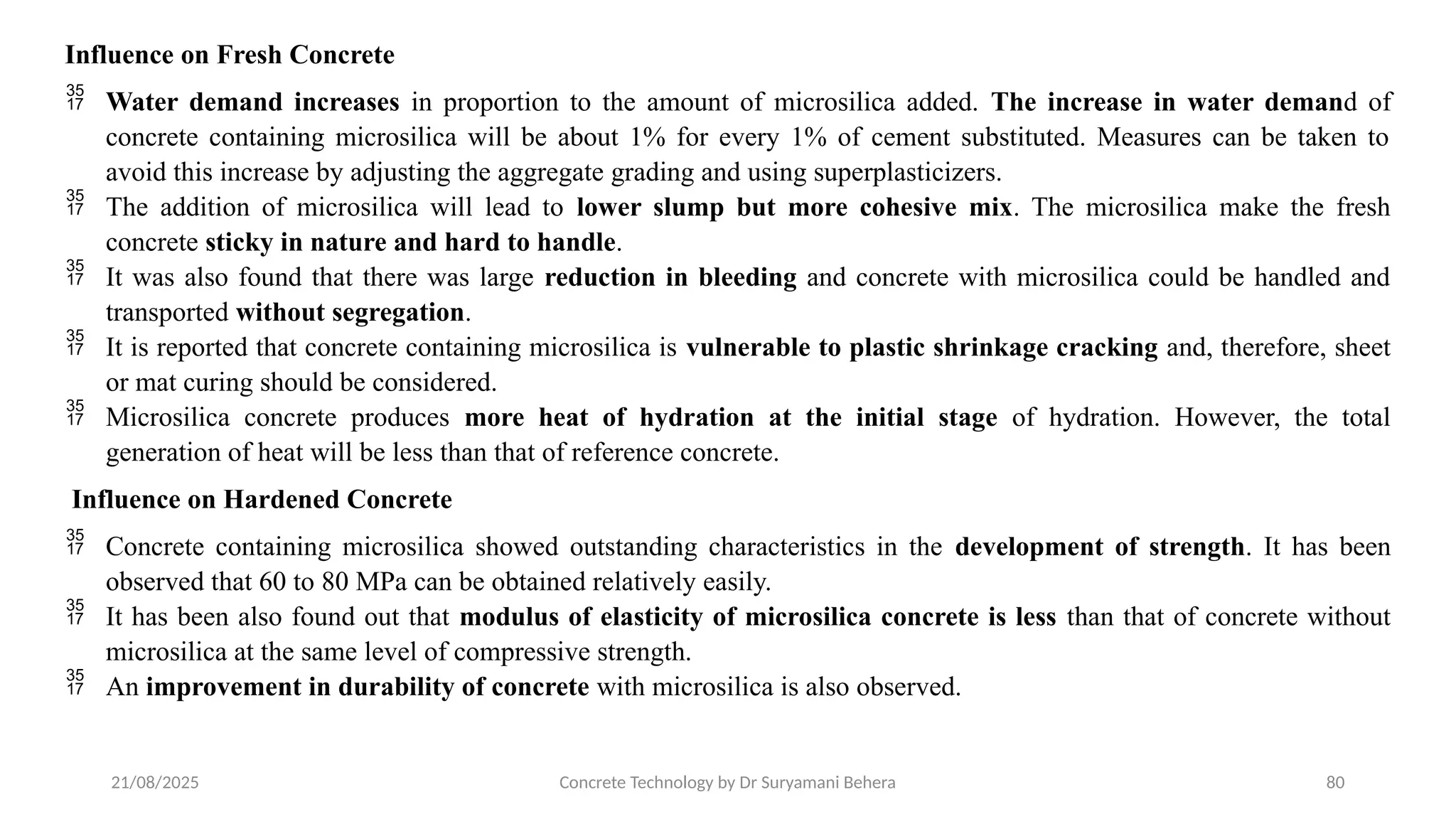 21/08/2025 Concrete Technology by Dr Suryamani Behera 80
Influence on Fresh Concrete
 Water demand increases in proportion to the amount of microsilica added. The increase in water demand of
concrete containing microsilica will be about 1% for every 1% of cement substituted. Measures can be taken to
avoid this increase by adjusting the aggregate grading and using superplasticizers.
 The addition of microsilica will lead to lower slump but more cohesive mix. The microsilica make the fresh
concrete sticky in nature and hard to handle.
 It was also found that there was large reduction in bleeding and concrete with microsilica could be handled and
transported without segregation.
 It is reported that concrete containing microsilica is vulnerable to plastic shrinkage cracking and, therefore, sheet
or mat curing should be considered.
 Microsilica concrete produces more heat of hydration at the initial stage of hydration. However, the total
generation of heat will be less than that of reference concrete.
Influence on Hardened Concrete
 Concrete containing microsilica showed outstanding characteristics in the development of strength. It has been
observed that 60 to 80 MPa can be obtained relatively easily.
 It has been also found out that modulus of elasticity of microsilica concrete is less than that of concrete without
microsilica at the same level of compressive strength.
 An improvement in durability of concrete with microsilica is also observed.
 