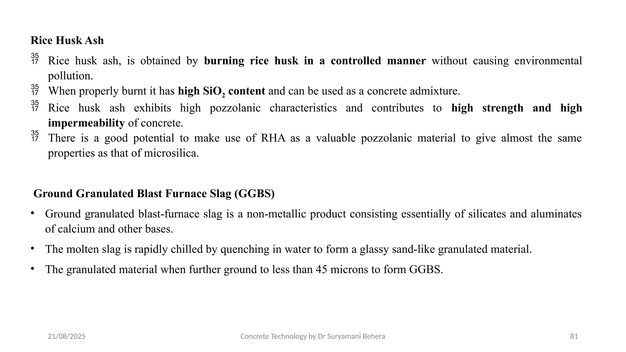21/08/2025 Concrete Technology by Dr Suryamani Behera 81
Rice Husk Ash
 Rice husk ash, is obtained by burning rice husk in a controlled manner without causing environmental
pollution.
 When properly burnt it has high SiO2 content and can be used as a concrete admixture.
 Rice husk ash exhibits high pozzolanic characteristics and contributes to high strength and high
impermeability of concrete.
 There is a good potential to make use of RHA as a valuable pozzolanic material to give almost the same
properties as that of microsilica.
Ground Granulated Blast Furnace Slag (GGBS)
• Ground granulated blast-furnace slag is a non-metallic product consisting essentially of silicates and aluminates
of calcium and other bases.
• The molten slag is rapidly chilled by quenching in water to form a glassy sand-like granulated material.
• The granulated material when further ground to less than 45 microns to form GGBS.
 