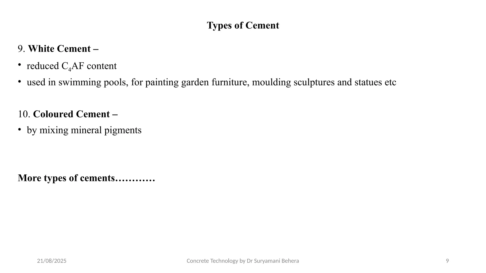21/08/2025 Concrete Technology by Dr Suryamani Behera 9
Types of Cement
9. White Cement –
• reduced C4AF content
• used in swimming pools, for painting garden furniture, moulding sculptures and statues etc
10. Coloured Cement –
• by mixing mineral pigments
More types of cements…………
 