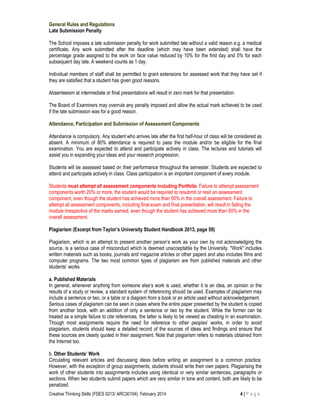 Creative Thinking Skills (FDES 0213/ ARC30104): February 2014 4 | P a g e
General Rules and Regulations
Late Submission Penalty
The School imposes a late submission penalty for work submitted late without a valid reason e.g. a medical
certificate. Any work submitted after the deadline (which may have been extended) shall have the
percentage grade assigned to the work on face value reduced by 10% for the first day and 5% for each
subsequent day late. A weekend counts as 1 day.
Individual members of staff shall be permitted to grant extensions for assessed work that they have set if
they are satisfied that a student has given good reasons.
Absenteeism at intermediate or final presentations will result in zero mark for that presentation.
The Board of Examiners may overrule any penalty imposed and allow the actual mark achieved to be used
if the late submission was for a good reason.
Attendance, Participation and Submission of Assessment Components
Attendance is compulsory. Any student who arrives late after the first half-hour of class will be considered as
absent. A minimum of 80% attendance is required to pass the module and/or be eligible for the final
examination. You are expected to attend and participate actively in class. The lectures and tutorials will
assist you in expanding your ideas and your research progression.
Students will be assessed based on their performance throughout the semester. Students are expected to
attend and participate actively in class. Class participation is an important component of every module.
Students must attempt all assessment components including Portfolio. Failure to attempt assessment
components worth 20% or more, the student would be required to resubmit or resit an assessment
component, even though the student has achieved more than 50% in the overall assessment. Failure to
attempt all assessment components, including final exam and final presentation, will result in failing the
module irrespective of the marks earned, even though the student has achieved more than 50% in the
overall assessment.
Plagiarism (Excerpt from Taylor’s University Student Handbook 2013, page 59)
Plagiarism, which is an attempt to present another person’s work as your own by not acknowledging the
source, is a serious case of misconduct which is deemed unacceptable by the University. "Work" includes
written materials such as books, journals and magazine articles or other papers and also includes films and
computer programs. The two most common types of plagiarism are from published materials and other
students’ works
a. Published Materials
In general, whenever anything from someone else’s work is used, whether it is an idea, an opinion or the
results of a study or review, a standard system of referencing should be used. Examples of plagiarism may
include a sentence or two, or a table or a diagram from a book or an article used without acknowledgement.
Serious cases of plagiarism can be seen in cases where the entire paper presented by the student is copied
from another book, with an addition of only a sentence or two by the student. While the former can be
treated as a simple failure to cite references, the latter is likely to be viewed as cheating in an examination.
Though most assignments require the need for reference to other peoples’ works, in order to avoid
plagiarism, students should keep a detailed record of the sources of ideas and findings and ensure that
these sources are clearly quoted in their assignment. Note that plagiarism refers to materials obtained from
the Internet too.
b. Other Students’ Work
Circulating relevant articles and discussing ideas before writing an assignment is a common practice.
However, with the exception of group assignments, students should write their own papers. Plagiarising the
work of other students into assignments includes using identical or very similar sentences, paragraphs or
sections. When two students submit papers which are very similar in tone and content, both are likely to be
penalized.
 