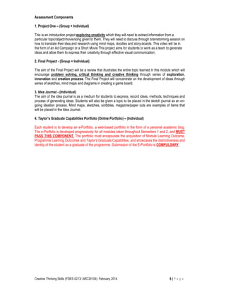 Creative Thinking Skills (FDES 0213/ ARC30104): February 2014 6 | P a g e
Assessment Components
1. Project One – (Group + Individual)
This is an introduction project exploring creativity which they will need to extract information from a
particular topic/object/movie/song given to them. They will need to discuss through brainstorming session on
how to translate their idea and research using mind maps, doodles and story-boards. This video will be in
the form of an Ad Campaign or a Short Movie This project aims for students to work as a team to generate
ideas and allow them to express their creativity through effective visual communication.
2. Final Project - (Group + Individual)
The aim of the Final Project will be a review that illustrates the entire topic learned in this module which will
encourage problem solving, critical thinking and creative thinking through series of exploration,
innovation and creation process. The Final Project will concentrate on the development of ideas through
series of sketches, mind maps and diagrams in creating a game board.
3. Idea Journal - (Individual)
The aim of the idea journal is as a medium for students to express, record ideas, methods, techniques and
process of generating ideas. Students will also be given a topic to be placed in the sketch journal as an on-
going ideation process. Mind maps, sketches, scribbles, magazine/paper cuts are examples of items that
will be placed in the Idea Journal.
4. Taylor’s Graduate Capabilities Portfolio (Online Portfolio) – (Individual)
Each student is to develop an e-Portfolio, a web-based portfolio in the form of a personal academic blog.
The e-Portfolio is developed progressively for all modules taken throughout Semesters 1 and 2, and MUST
PASS THIS COMPONENT. The portfolio must encapsulate the acquisition of Module Learning Outcome,
Programme Learning Outcomes and Taylor’s Graduate Capabilities, and showcases the distinctiveness and
identity of the student as a graduate of the programme. Submission of the E-Portfolio is COMPULSARY.
 