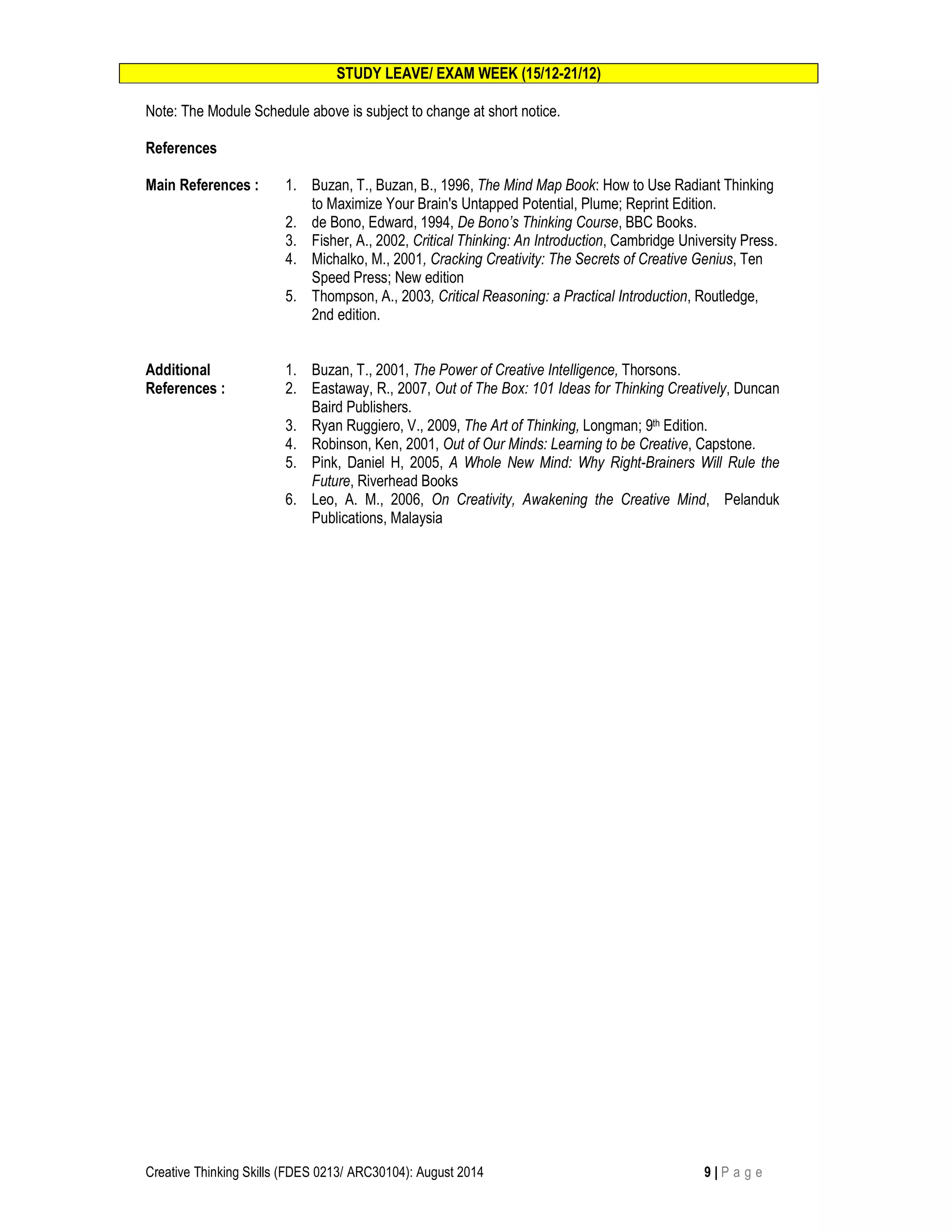 STUDY LEAVE/ EXAM WEEK (15/12-21/12) 
Note: The Module Schedule above is subject to change at short notice. 
References 
Main References : 
1. Buzan, T., Buzan, B., 1996, The Mind Map Book: How to Use Radiant Thinking 
to Maximize Your Brain's Untapped Potential, Plume; Reprint Edition. 
2. de Bono, Edward, 1994, De Bono’s Thinking Course, BBC Books. 
3. Fisher, A., 2002, Critical Thinking: An Introduction, Cambridge University Press. 
4. Michalko, M., 2001, Cracking Creativity: The Secrets of Creative Genius, Ten 
Speed Press; New edition 
5. Thompson, A., 2003, Critical Reasoning: a Practical Introduction, Routledge, 
2nd edition. 
Additional 
References : 
1. Buzan, T., 2001, The Power of Creative Intelligence, Thorsons. 
2. Eastaway, R., 2007, Out of The Box: 101 Ideas for Thinking Creatively, Duncan 
Baird Publishers. 
3. Ryan Ruggiero, V., 2009, The Art of Thinking, Longman; 9th Edition. 
4. Robinson, Ken, 2001, Out of Our Minds: Learning to be Creative, Capstone. 
5. Pink, Daniel H, 2005, A Whole New Mind: Why Right-Brainers Will Rule the 
Future, Riverhead Books 
6. Leo, A. M., 2006, On Creativity, Awakening the Creative Mind, Pelanduk 
Publications, Malaysia 
Creative Thinking Skills (FDES 0213/ ARC30104): August 2014 9 | P a g e 
