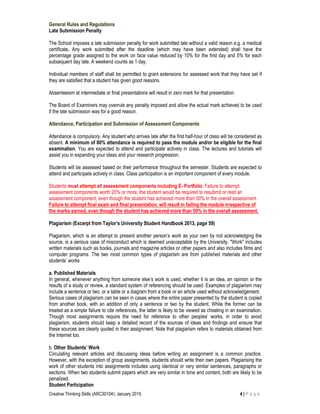Creative Thinking Skills (ARC30104): January 2015 4 | P a g e
General Rules and Regulations
Late Submission Penalty
The School imposes a late submission penalty for work submitted late without a valid reason e.g. a medical
certificate. Any work submitted after the deadline (which may have been extended) shall have the
percentage grade assigned to the work on face value reduced by 10% for the first day and 5% for each
subsequent day late. A weekend counts as 1 day.
Individual members of staff shall be permitted to grant extensions for assessed work that they have set if
they are satisfied that a student has given good reasons.
Absenteeism at intermediate or final presentations will result in zero mark for that presentation.
The Board of Examiners may overrule any penalty imposed and allow the actual mark achieved to be used
if the late submission was for a good reason.
Attendance, Participation and Submission of Assessment Components
Attendance is compulsory. Any student who arrives late after the first half-hour of class will be considered as
absent. A minimum of 80% attendance is required to pass the module and/or be eligible for the final
examination. You are expected to attend and participate actively in class. The lectures and tutorials will
assist you in expanding your ideas and your research progression.
Students will be assessed based on their performance throughout the semester. Students are expected to
attend and participate actively in class. Class participation is an important component of every module.
Students must attempt all assessment components including E- Portfolio. Failure to attempt
assessment components worth 20% or more, the student would be required to resubmit or resit an
assessment component, even though the student has achieved more than 50% in the overall assessment.
Failure to attempt final exam and final presentation, will result in failing the module irrespective of
the marks earned, even though the student has achieved more than 50% in the overall assessment.
Plagiarism (Excerpt from Taylor’s University Student Handbook 2013, page 59)
Plagiarism, which is an attempt to present another person’s work as your own by not acknowledging the
source, is a serious case of misconduct which is deemed unacceptable by the University. "Work" includes
written materials such as books, journals and magazine articles or other papers and also includes films and
computer programs. The two most common types of plagiarism are from published materials and other
students’ works
a. Published Materials
In general, whenever anything from someone else’s work is used, whether it is an idea, an opinion or the
results of a study or review, a standard system of referencing should be used. Examples of plagiarism may
include a sentence or two, or a table or a diagram from a book or an article used without acknowledgement.
Serious cases of plagiarism can be seen in cases where the entire paper presented by the student is copied
from another book, with an addition of only a sentence or two by the student. While the former can be
treated as a simple failure to cite references, the latter is likely to be viewed as cheating in an examination.
Though most assignments require the need for reference to other peoples’ works, in order to avoid
plagiarism, students should keep a detailed record of the sources of ideas and findings and ensure that
these sources are clearly quoted in their assignment. Note that plagiarism refers to materials obtained from
the Internet too.
b. Other Students’ Work
Circulating relevant articles and discussing ideas before writing an assignment is a common practice.
However, with the exception of group assignments, students should write their own papers. Plagiarising the
work of other students into assignments includes using identical or very similar sentences, paragraphs or
sections. When two students submit papers which are very similar in tone and content, both are likely to be
penalized.
Student Participation
 