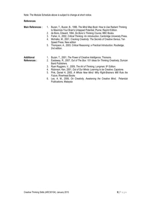 Creative Thinking Skills (ARC30104): January 2015 9 | P a g e
Note: The Module Schedule above is subject to change at short notice.
References
Main References : 1. Buzan, T., Buzan, B., 1996, The Mind Map Book: How to Use Radiant Thinking
to Maximize Your Brain's Untapped Potential, Plume; Reprint Edition.
2. de Bono, Edward, 1994, De Bono’s Thinking Course, BBC Books.
3. Fisher, A., 2002, Critical Thinking: An Introduction, Cambridge University Press.
4. Michalko, M., 2001, Cracking Creativity: The Secrets of Creative Genius, Ten
Speed Press; New edition
5. Thompson, A., 2003, Critical Reasoning: a Practical Introduction, Routledge,
2nd edition.
Additional
References :
1. Buzan, T., 2001, The Power of Creative Intelligence, Thorsons.
2. Eastaway, R., 2007, Out of The Box: 101 Ideas for Thinking Creatively, Duncan
Baird Publishers.
3. Ryan Ruggiero, V., 2009, The Art of Thinking, Longman; 9th Edition.
4. Robinson, Ken, 2001, Out of Our Minds: Learning to be Creative, Capstone.
5. Pink, Daniel H, 2005, A Whole New Mind: Why Right-Brainers Will Rule the
Future, Riverhead Books
6. Leo, A. M., 2006, On Creativity, Awakening the Creative Mind, Pelanduk
Publications, Malaysia
 