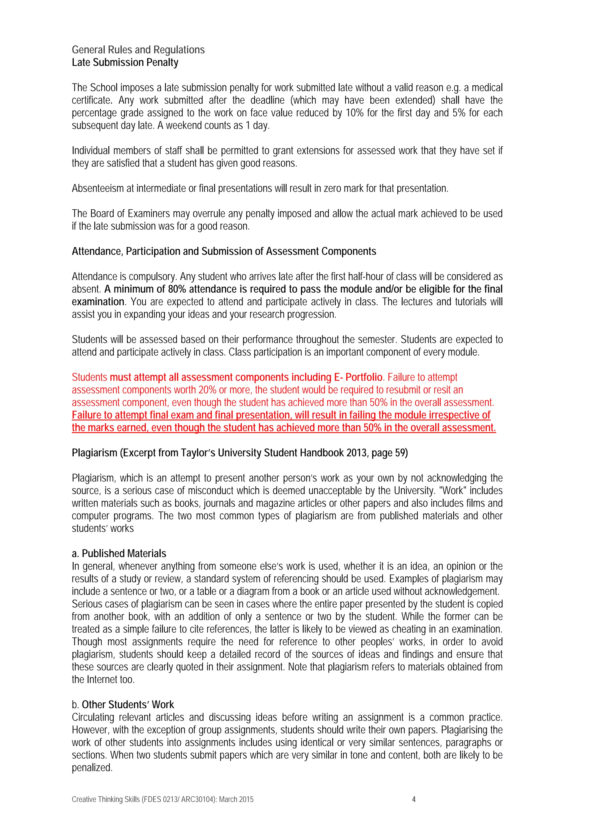 Creative Thinking Skills (FDES 0213/ ARC30104): March 2015 4
General Rules and Regulations
Late Submission Penalty
The School imposes a late submission penalty for work submitted late without a valid reason e.g. a medical
certificate. Any work submitted after the deadline (which may have been extended) shall have the
percentage grade assigned to the work on face value reduced by 10% for the first day and 5% for each
subsequent day late. A weekend counts as 1 day.
Individual members of staff shall be permitted to grant extensions for assessed work that they have set if
they are satisfied that a student has given good reasons.
Absenteeism at intermediate or final presentations will result in zero mark for that presentation.
The Board of Examiners may overrule any penalty imposed and allow the actual mark achieved to be used
if the late submission was for a good reason.
Attendance, Participation and Submission of Assessment Components
Attendance is compulsory. Any student who arrives late after the first half-hour of class will be considered as
absent. A minimum of 80% attendance is required to pass the module and/or be eligible for the final
examination. You are expected to attend and participate actively in class. The lectures and tutorials will
assist you in expanding your ideas and your research progression.
Students will be assessed based on their performance throughout the semester. Students are expected to
attend and participate actively in class. Class participation is an important component of every module.
Students must attempt all assessment components including E- Portfolio. Failure to attempt
assessment components worth 20% or more, the student would be required to resubmit or resit an
assessment component, even though the student has achieved more than 50% in the overall assessment.
Failure to attempt final exam and final presentation, will result in failing the module irrespective of
the marks earned, even though the student has achieved more than 50% in the overall assessment.
Plagiarism (Excerpt from Taylor’s University Student Handbook 2013, page 59)
Plagiarism, which is an attempt to present another person’s work as your own by not acknowledging the
source, is a serious case of misconduct which is deemed unacceptable by the University. "Work" includes
written materials such as books, journals and magazine articles or other papers and also includes films and
computer programs. The two most common types of plagiarism are from published materials and other
students’ works
a. Published Materials
In general, whenever anything from someone else’s work is used, whether it is an idea, an opinion or the
results of a study or review, a standard system of referencing should be used. Examples of plagiarism may
include a sentence or two, or a table or a diagram from a book or an article used without acknowledgement.
Serious cases of plagiarism can be seen in cases where the entire paper presented by the student is copied
from another book, with an addition of only a sentence or two by the student. While the former can be
treated as a simple failure to cite references, the latter is likely to be viewed as cheating in an examination.
Though most assignments require the need for reference to other peoples’ works, in order to avoid
plagiarism, students should keep a detailed record of the sources of ideas and findings and ensure that
these sources are clearly quoted in their assignment. Note that plagiarism refers to materials obtained from
the Internet too.
b. Other Students’ Work
Circulating relevant articles and discussing ideas before writing an assignment is a common practice.
However, with the exception of group assignments, students should write their own papers. Plagiarising the
work of other students into assignments includes using identical or very similar sentences, paragraphs or
sections. When two students submit papers which are very similar in tone and content, both are likely to be
penalized.
 